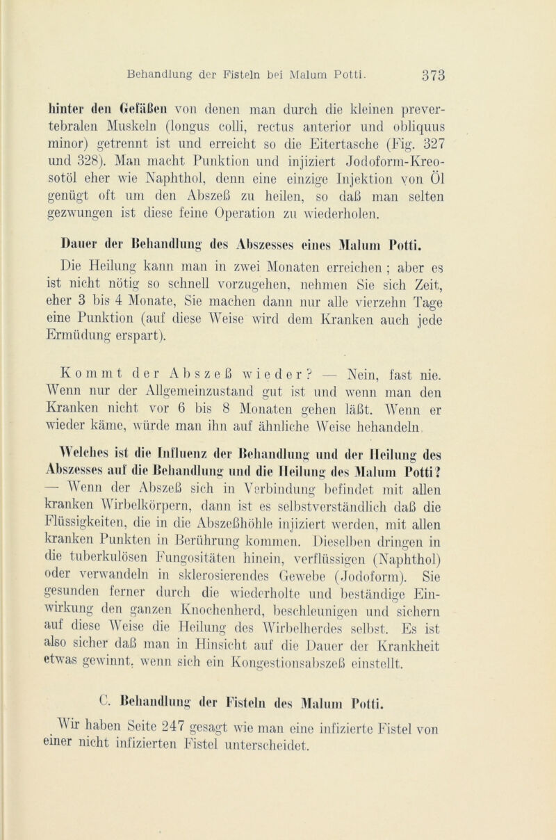 hinter den Gefâfien von denen man durch die kleinen prever- tebralen Muskeln (longus colli, rectus anterior und obliquas minor) getrennt ist und erreicht so die Eitertasche (Fig. 327 und 328). Man macht Punktion und injiziert Jodoform-Kreo- sotol eher wie Naplithol, denn eine einzige Injektion yon Ô1 genügt oft uni den AbszeB zn heilen, so daB man selten gezwungen ist diese feine Operation zn wiederholen. Dauer der Behandlung des Abszesses eines Malum Potti. Die Heilung kann man in zwei Monaten erreichen ; aber es ist nicht nôtig so schnell vorzugehen, nehmen Sie sich Zeit, eher 3 bis 4 Monate, Sie machen dann nur aile vierzehn Tage eine Punktion (auf diese AVeise wird dem Kranken auch jede Ermüdung erspart). K o m ni t der A b s z e B w i e d e r ? — Nein, fast nie. AArenn nur der Allgemeinzustand gut ist und wenn man den Kranken nicht vor 6 bis 8 Monaten gehen lâBt. AVenn er wieder kàme, wiirde man ihn auf àhnliche AVeise hehandeln A\ elches ist die Inlluenz der Behandlung und der Ileihmg des Abszesses auf die Behandlung und die Heilung des Malum Potti? AVenn der AbszeB sich in Verbindung befindet mit allen kranken AVirbelkorpern, dann ist es selbstverstândlich daB die Flüssigkeiten, die in die AbszcBhohlo injiziert werden, mit allen kranken Punkten in Berührung kommen. Dieselben dringen in die tuberkulôsen Fungositàten hinein, verflüssigen (Naplithol) oder verwandeln in sklerosierendes Gewebe (Jodoform). Sie gesunden ferner durch die wiederholte und bestândige Ein- wirkung den ganzen Knochenherd, beschleunigen und sichern auf diese AVeise die Heilung des AVirbelhordes selbst. Es ist also sicher daB man in Hinsicht auf die Dauer der Krankheit etivas gewinnt. wenn sich ein KongestionsabszeB einstellt. C. Behandlung der Fisteln des Malum Potti. AVir haben Seite 247 gesagt wie man eine infizierte Fistel von einer nicht infizierten Fistel unterscheidet.