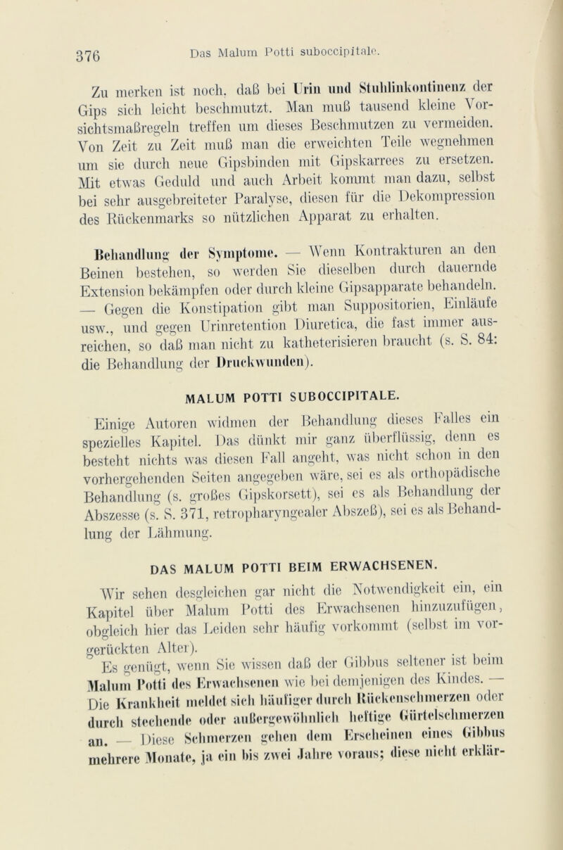 Das Malum Potti suboccipitale. Zu merken ist noch. daB bei Urin und Stulilinkontinenz der Gips sich leicht beschmutzt. Man mu B tausend kleine Vor- sichtsmaBregeln treffen um dieses Beschmutzen zu vermeiden. Von Zeit zn Zeit muB man die erweichten Teile wegnehmen um sie durcit neue Gipsbinden mit Gipskarrees zu ersetzen. Mit etwas Geduld und auch Arbeit kommt man dazu, selbst bei seltr ausgebreiteter Paralyse, diesen für die Dekompression des Rückenmarks so nützlichen Apparat zu erhalten. Behandlung (1er Symptôme. — Wenn Kontraktuien an den Beinen bestehen, so werden Sie dieselben durch dauernde Extension bekâmpfen oder durch kleine Gipsapparate behandeln. — Gegcn die Konstipation gibt man Suppositorien, Einlaufe usw., und gegen Urinretention Diuretica, die last iinnter aus- reichen, so daB man nicht zu katheterisieren brandit (s. S. 84: die Behandlung der Druckwunden). MALUM POTTI SUBOCCIPITALE. Einige Autoren widmen der Behandlung dieses P ailes ein speziefles Kapitel. Das dünkt mir ganz überflüssig, denn es besteht nichts was diesen Fait angeht, was nicht schon in den vorhergehenden Seiten angegeben wàre, sei es als orthopadische Behandlung (s. groBes Gipskorsett), sei es als Behandlung der Abszesse (s. S. 371, retropharyngealer AbszeB), sei es als Behand- lung der Làhmung. DAS MALUM POTTI BEIM ERWACHSENEN. Wir sehen desgleichen gar nicht die Notwendigkeit ein, ein Kapitel iïber Malum Potti des Erwachsenen hinzuzufügen, obgleich hier das Leiden sehr haufig vorkommt (selbst un vor- gerückten Alter). . Es genügt, wenn Sie wissen daB der Gibbus seltener ist betm Malum Potti des Erwachsenen wie bei demjenigen des Kindes. - Die Krankheit meldetsich hiiufiger durch Riickenschmerzen oder durch stechcnde oder auBergewolinlich heïtige («iirtelsclimerzen an< Diese Schmerzen gelien dem Erschcincn eines (iibbus mehrere Monate, ja ein bis zwei Jalire voraus; diese nicht erklar-