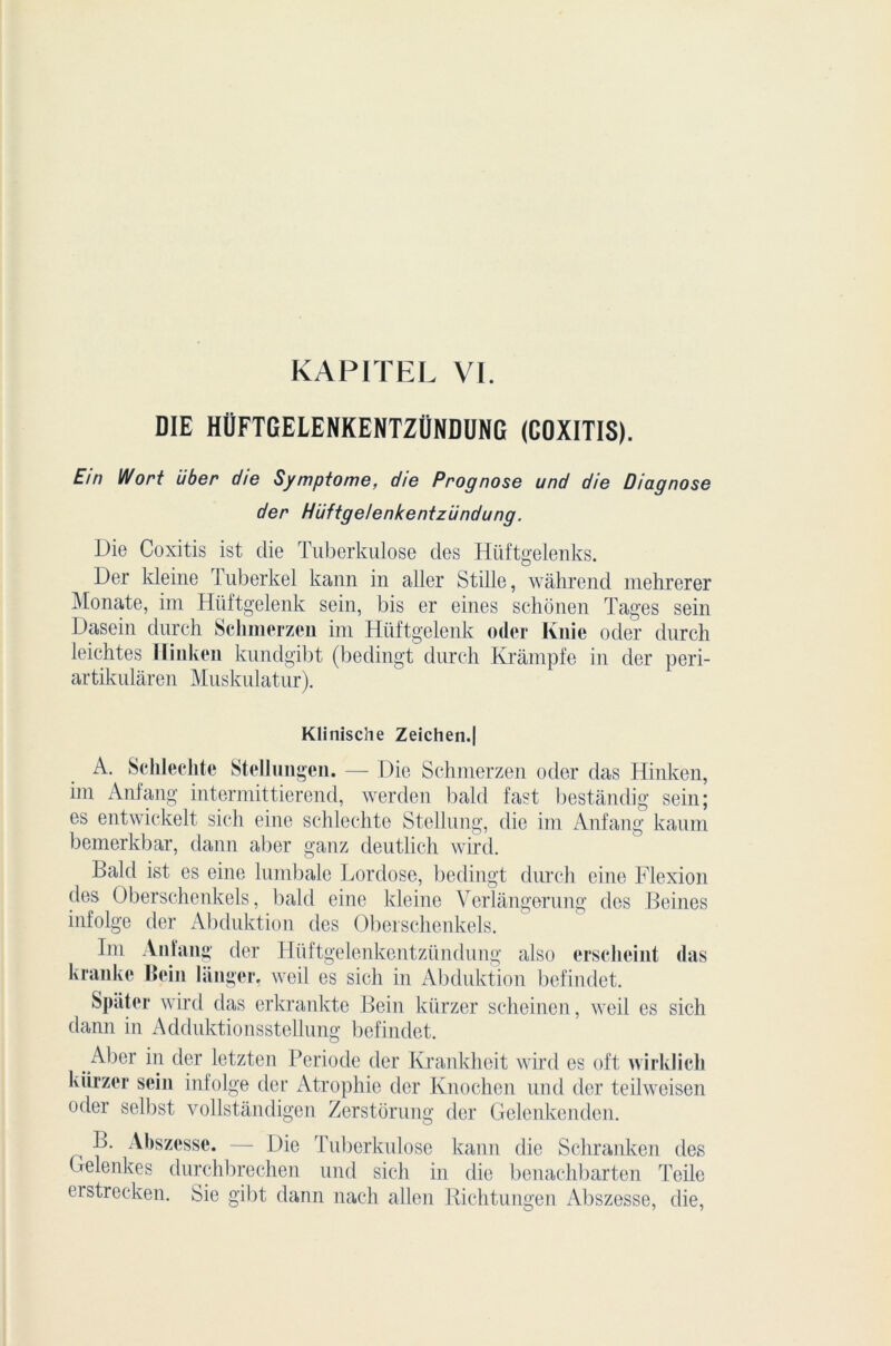 KAP1TEL VI. DIE HÜFTGELENKENTZÜNDUNG (COXITIS). Ein Wort über die Symptôme, die Prognose und die Diagnose der Hüftgelenkentziindung. Die Coxitis ist die Tuberkulose des Hüftgelenks. Der kleine I uberkel jkann in aller Stille, wâhrend mehrerer Monate, im Hüftgelenk sein, bis er eines schonen Tages sein Dasein durch Sclimerzen im Hüftgelenk oder Knie oder dnrch leichtes N inken kundgibt (bedingt durch Krâmpfe in der peri- artikularen Muskulatur). Klinische Zeichen.| A. Schleclite Stellungen. — Die Schmerzen oder das Hinken, im Anfang intermittierend, werden bald fast bestândig sein; es entwickelt sich eine schlechte Stellung, die im Anfang kaum bemerkbar, dann aber ganz deutlich wird. Bald ist es eine lumbale Lordose, bedingt durch eine Flexion des Oberschenkels, bald eine kleine Verlangerung des Beines infolge der Abduktion des Oberschenkels. Im Anfang der Hüftgelenkentziindung also ersclicint das kranke Bcin langer, weil es sich in Abduktion befindet. Spâter wird das erkrankte Bein kürzer scheinen, weil es sich dann in Adduktionsstellung befindet. Aber in der letzten Période der Krankheit wird es oft wirklick kürzer sein infolge der Atrophie der Knochen und der teilweisen oder sellrst vollstàndigen Zerstorung der Gelenkenden. B. Abszesse. — Die Tuberkulose kann die Schranken des Gelenkes durchbrechen und sich in die benachbarten Teile erstrecken. Sie gibt dann nach allen Richtungen Abszesse, die,