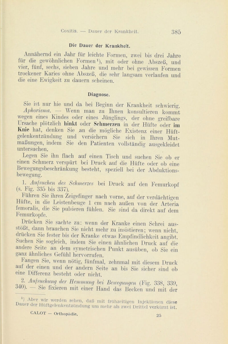 Die Dauer der Krankheit. Annàhernd ein Jahr für leichte Formen, zwei bis drei Jalire für die gewôhnhchen Formen1), mit oder ohne AbszeB, und vier, fünf, sechs, sieben Jahre und mehr bei gewissen Formen trockener Ivaries ohne AbszeB, die sehr langsam verlaufen und die eine Ewigkeit zu dauern scheinen. Diagnose. 8ie ist nm lue und da bei Beginn der Krankheit schwierig. Aphorisma. A enn man zu Ihnen konsultieren kommt wegen eines Kindes oder eines Jünglings, der ohne greifbare Ursache plôtzlich liinkt oder Sclimerzen in der Hiifte oder im Knie hat, denken Sie an die môgliche Existenz einer Hüft- gelenkentziindung und versichern Sie sich in Ihren Mut- maBungen, indem Sie den Patienten vollstândig ausgekleidet untersuchen. Legen Sie ihn flach auf einen Tisch und suehen Sie ob er emen Schmerz verspürt bei Druck auf die Hiifte oder ob eine Bewegungsbeschrankung besteht, speziell bei der Abduktions- bewegung. 1. Aufsuchen des Schmerzes bei Druck auf den Femurkouf (s. Fig. 335 bis 337). ïühren Sie ihren Zeigefinger nach y orne, auf der verdàchtigen Hiifte, in die Leistenbeuge 1 cm nach auBen von der Arteria femoralis, die Sie pulsieren fühlen. Sie sind da direkt auf dem Femurkopfe. Diiicken Sie sachte zu: wenn dcr Kranke einen Schrei aus- stoBt, dann brauchen Sie nicht mehr zu insistieren; wenn niclit, driicken Sie fester liis der Kranke etwas Empfindlichkeit angibt. Suehen Sie sogleich, indem Sie einen ahnlichen Druck auf die andere Seite an dem symetrischen Punkt ausüben, ob Sie ein ganz ahnliches Gefiihl hervorrufen. Fangen Sie, wenn nôtig, fiinfmal, zehnmal mit diesem Druck auf der einen und der andern Seite an bis Sic sicher sind ob eme Differenz besteht oder nicht. “• Aufsuchung der Hemmung bei Bewegungen (Fig. 338, 339, 340). — Sic fixieren mit einer Hand das Becken und mit der ) Aber wir werclcn sehen, dafî mit Irühzeitigen Injektioncn clicse uaucr der Huftgclcnkcntzündung um mehr als zwei Drittel verkürzt ist. CALOT — Orthopadie.