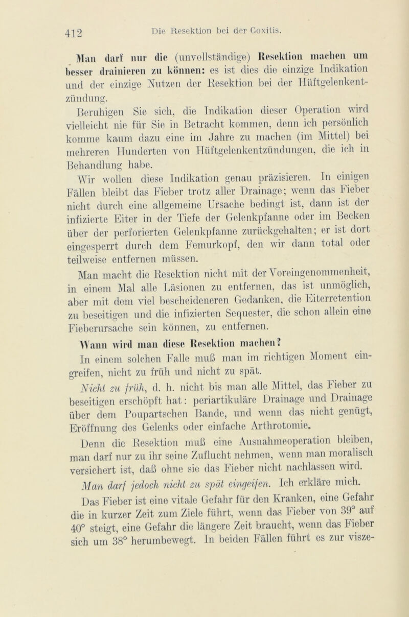 Die Resektion bei der Goxitis. Man tlarî nur die (unvollstândige) Resektion machen uni besser drainieren zu konnen: es ist dies die einzige Indikation Und der einzige Nutzen der Resektion bei der Hüftgelenkent- zündung. Beruhigen Sie sich, die Indikation dieser Operation wird vielleicht nie für Sic in Betracht kommen, demi ich persônlich komme kaum dazu eine im Jahre zu machen (im Mittel) bei mehreren Hnnderten von Hüftgelenkentzündungen, die ich in Behandlung habe. Wir wollen diese Indikation genau pràzisieren. In einigen Fallen bleibt das Fieber trotz aller Drainage; wenn das Fieber nicht durcli eine allgcmeine Ursache bedingt ist, dann ist der infizierte Eiter in der Tiefe der Gelenkpfanne oder im Becken über der perforierten Gelenkpfanne zurückgehalten ; er ist dort eingesperrt dnrch dem Femurkopf, den wir dann total oder teilweisc entfernen müssen. Man macht die Resektion nicht mit der Yoreingenommenheit, in einem Mal aile Làsionen zu entfernen, das ist unmoglich, aber mit dem vicl bescheideneren Gedanken, die Eiterretention zu beseitigen und die infizierten Sequester, die schon allein eine Fieberursache sein konnen, zu entfernen. Mann wirtl man dièse Resektion machen? In einem solchen Falle muB man im richtigen Moment ein- greifen, nicht zu früh und nicht zu spat. Nicht zu früh, d. h. nicht bis man aile Mittel, das Fieber zu beseitigen erschôpft bat: periartikulâre Drainage und Di ai nage über dem Poupartschcn Bande, und wenn das nicht geniigt, Eroffnung des Gelenks oder einfache Arthrotomie. Denn die Resektion muB eine Ausnahmeoperation bleiben, man darf nur zu ihr seine Zuflucht nehmen, wenn man moralisch versichert ist, daB ohne sie das Fieber nicht nachlassen wird. Man darf jedoch nicht zu spat eingeifen. Ich erklàre mich. Das Fieber ist eine vitale Gefahr für den Kranken, eine Gefahr die in kurzer Zeit zum Ziele führt, wenn das Fieber von 39° auf 40° steigt, eine Gefahr die langerc Zeit braucht, wenn das Fieber sich unT38° herumbewegt. In beiden Fallen führt es zur visze-