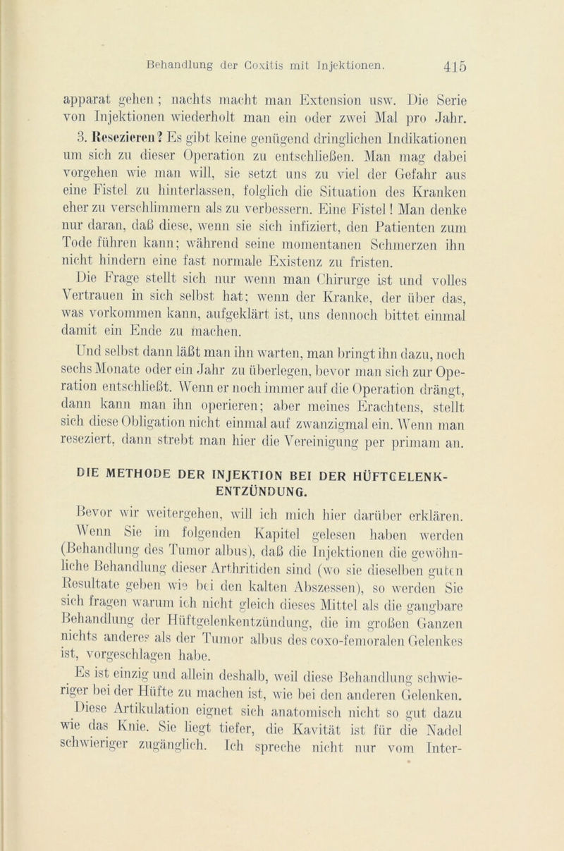 apparat gehen ; nachts macht man Extension usw. Die Sérié von Injektionen wiederholt man ein oder zwei Mal pro Jahr. 3. Resezieren? Es gibt keine genügend dringliehen Indikationen uni sich zu dieser Operation zu entschlieBen. Man mag dabei vorgehen wie man will, sie setzt uns zu viel der Gefahr ans eine Fistel zu hinterlassen, folglich die Situation des Kranken eher zu verschlimmern als zu verbessern. Eine Fistel ! Man denke nur daran, daB diese, wenn sie sich infiziert, den Patienten zum Iode fiihren kann; wàhrend seine momentanen Schmerzen ihn nicht hindern eine fast normale Existenz zu fristen. Die Frage stellt sich nur wenn man Chirurge ist und voiles Vertrauen in sich selbst liât; wenn der Kranke, der über das, was vorkommen kann, aufgeklârt ist, uns dennoeh bittet einmal damit ein Ende zu machen. Und selbst dann lâBt man ihn warten, man bringt ihn dazu, noch sechsMonate oder ein Jahr zu iiberlegen, bevor man sich zur Ope- ration entschlieBt. Wenn er noch immer auf die Operation dràngt, dann kann man ihn operieren; aber moines Erachtens, stellt sich diese Obligation nicht einmal auf zwanzigmal ein. Wenn man reseziert, dann strebt man hier die Vereinigung per primani an. DIE METHODE DER INJEKTION BEI DER HÜFTCELENK- ENTZÜNDUNG. Bevor wir weitergehen, will ich mich hier dariiber erklâren. \\ enn Sie im folgenden Kapitel gelesen haben werden (Behandlung des I umor albus), daB die Injektionen die gewohn- liche Behandlung dieser Arthritiden sind (wo sie dieselben gutcn Resultate geben wie bd den kalten Abszessen), so werden Sie sich fragen warum ich nicht gleich dieses Mittel als die gangbare Behandlung der Hüftgelenkentziindung, die im groBen Ganzen niclits anderes als der I umor albus des coxo-femoralen Gelenkes ist, vorgeschlagen habe. Es ist einzig und a-llein deshalb, weil diese Behandlung schwie- rig<u bei der 11 ü I te zu machen ist, wie bei den anderen Gelenken. Diese Artikulation eignet sich anatomisch nicht so gut dazu wie das Knie. Sie liegt tiefer, die Kavitat ist fiir die Nadel schwieriger zugânglich. Ich spreche nicht nur vom Inter-