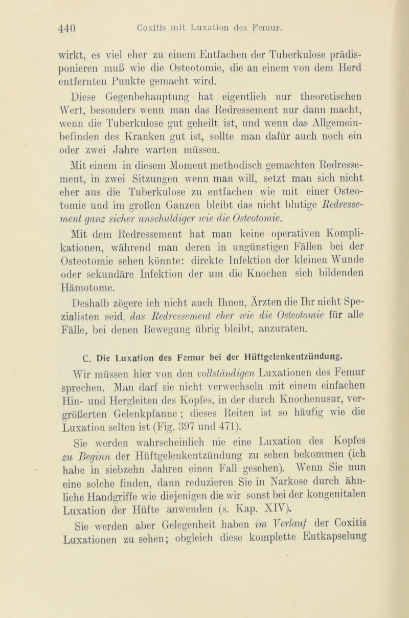 wirkt, es viel elier zu einem Entfachen der Tuberkulose prâdis- ponieren muB wie die Ostéotomie, die an einem von dem Herd entfernten Punkte gemacht wird. Diese Gegenbehauptung hat eigentlich nur theoretischen Wert, besonders wenn man das Redressement nur daim macht, wenn die Tuberkulose gut gelieilt ist, und wenn das Allgemein- befinden des Kranken gut ist, sollte man dafür aucli noch ein oder zwei Jalire warten müssen. Mit einem in diesem Moment methodisch gemachten Redresse- ment, in zwei Sitzungen wenn man will, setzt man sich nicht elier aus die Tuberkulose zu entfachen wie mit einer Ostéo- tomie und im groBen Ganzen bleibt das nicht blutige Redresse- ment ganz sicher unschuldiger wie die Ostéotomie. Mit dem Redressement hat man keine operativen Kompli- kationen, wâhrend man deren in ungünstigen Fàllen bei der Ostéotomie sehen kônnte: direkte Infektion der kleinen Wunde oder sekundare Infektion der uni die Knochen sich bildenden Hâmotome. Deshalb zôgere ich nicht auch Ihnen, Ârzten die Ihr nicht Spe- zialisten seid. das Redressement cher wie die Ostéotomie fur aile Falle, bei denen Bewegung übrig bleibt, anzuraten. C. Die Luxation des Fémur bei der Hüîtgelenkentzündung. Wir müssen hier von den vollstàndigen Luxationen des Fémur sprechen. Man darf sic nicht verwechseln mit einem einfachen Hin- und Hergleiten des Kopfes, in der durcit Knochenusur, ver- grôBerten Gelenkpfanne ; dieses Reiten ist so liàufig wie die Luxation sclten ist (Fig. 397 und 471). Sie werdcn wahrscheinlich nie eine Luxation des Kopfes zu Beginn der Hüftgelenkentzündung zu sehen bekommen (ich habe in siebzehn Jahren einen Fall gesehen). Wenn Sie nun eine solche finclen, dann reduzieren Sie in Narkose durch ahn- liche Handgriffe wie diejenigen die wir sonst bei der kongenitalen Luxation der Hüfte anwenden (s. Kap. KIV). Sie werden aber Gelcgenheit haben im Verlauf der Coxitis Luxationen zu sehen; obgleich diese komplette Entkapselung