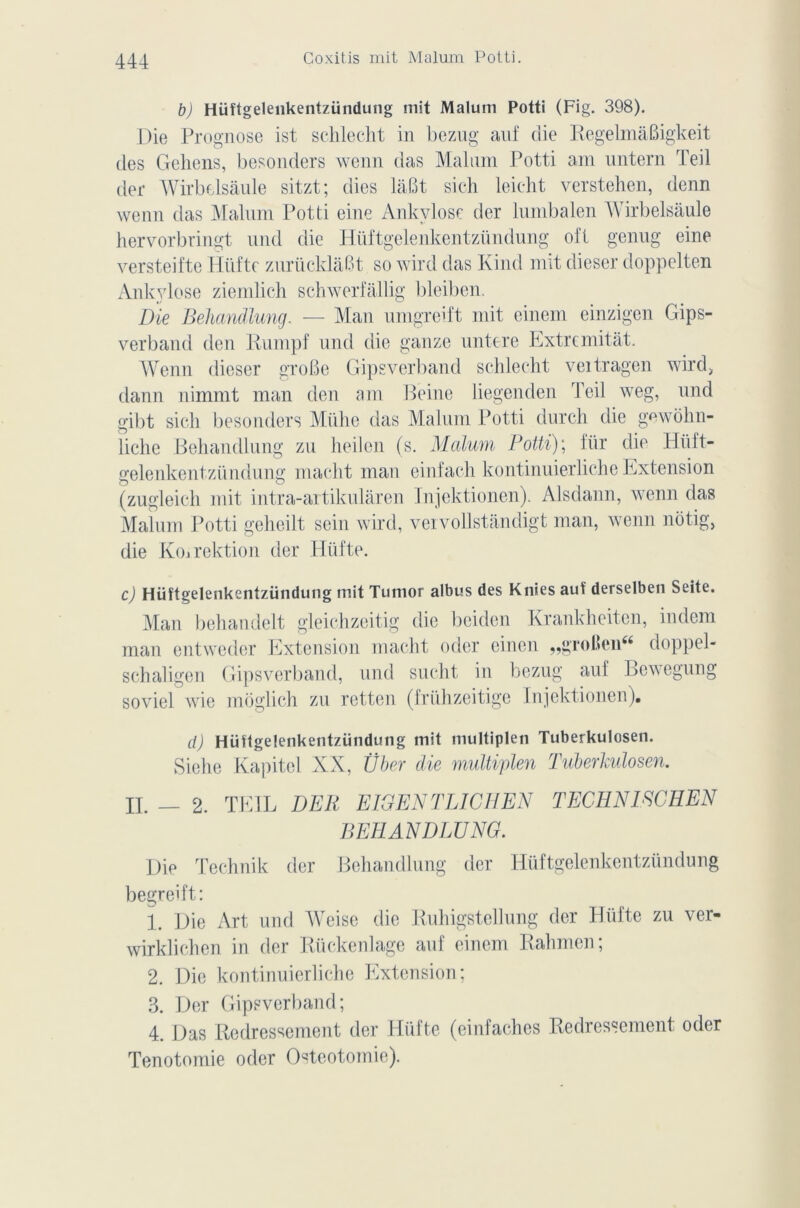 b) Hüftgelenkentzündung mit Malum Potti (Fig. 398). Die Prognose ist schlecht in bezug auf die RegelmâBigkeit des Gelions, besonders wenn das Malum Potti am untern Teil der Wirbelsâule sitzt; (lies lâfit sich leicht verstehen, denn wenn das Malum Potti eine Ankylosé der lumbalen Wirbelsâule hervorbringt und die Hüftgelenkentziindung oft genug eine versteifte Hüfte zurücklaBt so wird das Kind mit dieser doppelten Ankylosé ziemlich schwerfallig bleiben. Die Behandlung. — Man umgreift mit einem einzigen Gips- verband den Rumpf und die ganze untere Extremitât. Wenn dieser groBe Gipsverband schlecht veitragen wird, dann nimmt man den am Peine liegenden Teil weg, und gibt sich besonders Mühe das Malum Potti durch die gewôhn- liche Behandlung zu heilen (s. Malum Potti); für die Hiift- gelenkentzündung macht man einfach kontinuierliche Extension (zugleich mit intra-artikularen Injektionen). Alsdann, wenn das Malum Potti gcheilt sein wird, vervollstandigt man, wenn nôtig, die Koîrektion der Hüfte. c) Hüîtgelenkentzündung mit Tumor albus des Knies auf derselben Seite. Man behandelt gleichzeitig die beidcn Krankheiten, indem man entweder Extension macht oder einen „groBen« doppel- schaligen Gipsverband, und sucht in bezug auf Bewegung soviel wie môglich zu retten (friihzeitige Injektionen). d) Hüügelenkentzündung mit multiplen Tuberkulosen. Siehe Kapitel XX, Über die multiplen Tuberkulosen. IL — 2. TEIL DER EJGEN T LICE EN TECHNIECHEN BEHANDLUNG. Die Technik der Behandlung der Hüftgelenkentzündung begreift: 1. Die Art und Weise die Ruhigstellung der Hüfte zu ver- wirklichen in der Rückenlage auf einem Rahmen; 2. Die kontinuierliche Extension; 3. Der Gipsverband; 4. Das Redressement der Hüfte (einfaches Redressement oder Tenotomie oder Ostéotomie).