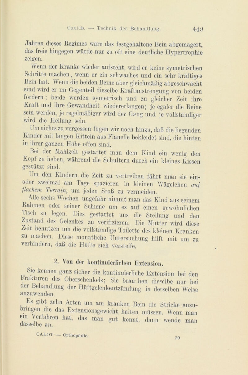 Jahren dièses Régimes wàre das festgehaltene Bein abgemagert, das freie hingegen würde nur zu oft eine deutliche Hypertrophie zeigen. Wenn der Kranke wieder anfsteht, wird er keine symetrischen Schritte machen, wenn er ein schwaches und ein sehr krâftiges Bein liât. \\ enn die beiden Beine aber gleichmâBig abgeschwàcht sind wird er mi Gegenteil dieselbe Kraftanstrengung von beiden fordern ; beide werden symetrisch und zu gleicher Zeit ihre Kraft und ihre Gewandheit wiedererlangen ; je égaler die Beine sein werden, je regelmàBiger wird der Gang und je vollstàndiger wird die Heilung sein. Umnichtszu vergessen fügen wir noch hinzu, daB die liegenden Kinder mit langen Kitteln aus Flanelle bekleidet sind, die hinten in ihrer ganzen Hohe offen sind. bei der Mahlzeit gestattet man dem Kind ein wenig den Kopf zu heben, wâhrend die Schulfcern durch ein kleines Kissen gestiitzt sind. lm den Ivindern die Zeit zu vertreiben fâhrt man sie cin- od°i zweimal am lage spazieren in kleinen Wâgelchen auf flachem Terrain, um jeden StoB zu vermeiden. } Aile seclis W ochen ungefâhr nimmt man das Kind aus seinem Ralimen oder seiner Schiene um es auf einen gewohnlichen Tiseli zu legen. Dies gestattet uns die Stellung und den Zustand des Gelenkes zu verifizieren. Die Mutter wird diese Zeit benutzen um die vollstândige Toilette des kleinen Kranken zu machen. Diese monatliche Untersuchung liilft mit uni zu verhindern, daB die Hüfte sich versteife. d. Aon der kontiiuiierlichcn Extension. Sic kennen ganz sicher die kontinuierliche Extension bei den brakturen des Oberschenkels ; Sie brau lien dieselbe nur bei der Behandlung der Hüftgelenkentzündung in derselben Weise anzuwenden. Es gibt zehn Arten um am kranken Bein die Stricke anzu- brmgen die das Extensionsgewicht halten müssen. Wenn man em er ahren bat, das man gut kennt. dann wende man dasselbe an. CALOT — Orthôp;idie. 29