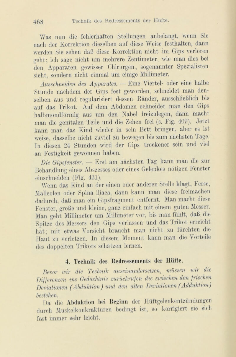 Technik des Redressements der Hilfte. Was nun die fehlerhaften Stellungen anbelangt, wenn Sie nach der Korrektion dieselben auf diese Weise festhalten, dann werden Sie sehen daB diese Korrektion nicht im Gips verloren geht; ich sage nicht uni mehrere Zentimeter, wie man dies bei den Apparaten gewisser Chirurgen, sogenannter Spezialisten sielit, sondern nicht einmal uni einige Millimeter. Ausschneiden des Apparates. — Eine Viertel- oder eine halbe Stunde nachdem der Gips fest geworden, schneidet man den- selben aus und regularisiert dessen Bander, aussehlieBlich bis auf das Trikot. Auf dem Abdomen schneidet man den Gips halbmondfôrmig aus uni den Nabel freizulegen, dann macht man die genitalen Teile und die Zehen frei (s. Fig. 409). Jetzt kann man das Kind wieder in sein Bett bringen, aber es ist weise, dasselbe nicht zuviei zu bewegen bis zum nàchsten Tage. In diesen 24 Stunden wird der Gips trockener sein und viel an Festigkeit gewonnen haben. Die Gipsfenster. — Erst am nàchsten Tag kann man die zur Bchandlung eines Abszesses oder eines Gelenkes nôtigen Fenster einschneiden (Fig. 431). Wenn das Kind an der einen oder anderen Stelle klagt, herse, Malleolen oder Spina iliaca, dann kann man diese freimachen d a dur ch, daB man ein Gipsfragment entfernt. Man macht diese Fenster, groBe und kleine, ganz einfach mit einem guten blesser. Man geht Millimeter um Millimeter vor, bis man ftihlt. daB die Spitze des Messers den Gips verlassen und das Trikot erreicht hat; mit etwas Yorsicht braucht man nicht zu fürchten die Haut zu verletzen. In diesem Moment kann man die \ orteile des doppelten Trikots schatzen lerncn. 4. Technik des Redressements der Hiiîte. Bevor wir die Technik auseinandersetzen, müssen wir die Differenzen ins Gedàchtnis zurückrufen die zwischen den frischen Deviationen (Abduktion) und den alten Deviationen (Adduktion) bestehen. Da die Abduktion bei Beginn der Hüftgelenkentzündungen dur ch Muskelko nkrakture n bedingt ist, so korrigiert sie sich fast immer sehr leicht.