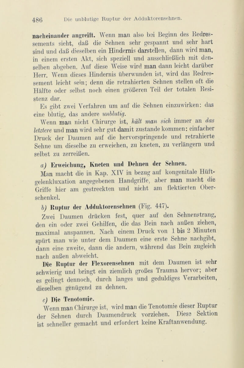 nacheinander angreiït. Wenn man also bei Beginn des Redres- sements sieht, daB die Sehnen sehr gespannt und sehr hart sind und daB dieselben ein Hindemis darstellen, daim wird man, in einem ersten Akt, sich speziell und ausschlieBlich mit den- selben abgeben. Auf diese Weise wird man dann leicht darüber Herr. Wenn dieses Hindemis überwunden ist, wird das Redres- sement leicht sein; demi die retrahierten Sehnen stellen oft die Hâlfte oder selbst noch einen groBeren Teil der totalen Resi- stenz dar. Es dbt zwei Verfahren uni auf die Sehnen einzuwirken: das o eine blutig, das andere unblutig. Wenn man nicht Chirurge ist, liait man sich immer an das letztere und man wird sehr gut damit zustande kommen: einfacher Druck der Daumen auf die hervorspringende und retrahierte Sehne uni dieselbe zu erweichen, zu kneten, zu verlàngern und selbst zu zerreiBen. a) Erweichung, Kneten und Delinen der Sehnen. Man macht die in Kap. XIV in bezug auf kongenitale Hiïft- gelenkluxation angegebenen Handgriffe, aber man macht die Griffe hier am gestreckten und nicht am flektierten Ober- schenkel. b) Ruptur der Adduktorensehnen (Fig. 447). Zwei Daumen drücken fest, quer auf den Sehnenstrang, den ein oder zwei Gehilfcn, die das Rein nach auBen ziehen, maximal anspannen. Nach einem Druck von 1 bis 2 Minuten spürt man wie miter dem Daumen eine erste Sehne nachgibt, dann eine zweite, dann die andern, wahrend das Bein zugleich nach auBen abweicht. j)ïe Ruptur der Flexorensehnen mit dem Daumen ist sehr schwierig und bringt ein ziemlich groBes Trauma liervor; aber es gelingt dennoch, durch langes und geduldiges Verarbeiten, dieselben genügend zu delinen. c) Die Tenotomie. Wenn man Chirurge ist, wird man die Tenotomie dieser Ruptur der Sehnen durch Daumendruck vorziehen. Diese Sektion ist schneller gemacht und erfordert keine Kraftanwendung.