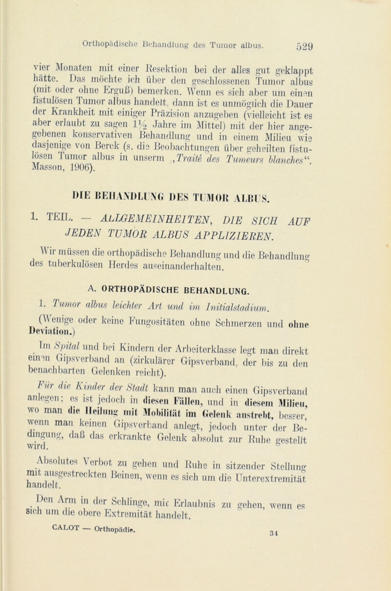 vjer Monaten mit einer Resektion bei der ailes gut geklappt batte. Das mochte ich über den geschlossenen Tumor albus (mit oder ohne ErguB) bemerken. Wenn es sieh aber uni einen fistulosen lumor albus handelt. daim ist es unmôgiich die Dauer der Krankheit mit einiger Pràzision anzugeben (vielleicht ist es aber erlaubt zu sagen iy2 Jalire im Mittel) mit der hier ange- gebenen konservativen Behandlung und in einem Milieu vis dasjenige von Berck (s. dis Beobachtungen über geheilten fistu- le611 Tumor albus in unserm Traité des Tumeurs Manches“ Masson, 1906). 1)IE BEHANDLUNG DES TUMOR ALBUS. 1. TEIL. — Al LG EM El N H El T EN, DIE SICH AUF JEDEN TUMOR ALBUS APPLIZIEREN. ^ ir müssen die orthopàdische Behandlung und die Behandlung des tuberkulosen Herdes anseinanderhalten. A. ORTHOPÀDISCHE BEHANDLUNG. 1* Tumor albus leichter Art und im Initialstadium. (W enige oder keine Fungositâten ohne Schmerzen und oline Déviation.) Im Spital und bei Kindern der Arbeiterklasse legt man direkt einen Gipsverband an (zirkulàrer Gipsverband. der bis zu den benachbarten Gelenken reicht). Fin- die Kinder der Stadt kann man aucli einen Gipsverband anlegen; es ist jedocli in diesen Fallen, und in diesem Milieu, wo man die Ileilimg mit Mobilitat im Gelenk anstrebt, besser, wenn man keinen Gipsverband anlegt, jedoch unter der Be- dingung, daB das erkrankte Gelenk absolut zur Ruhe gestelit Absolûtes Verbot zu gehen und Ruhe in sitzender Stcllmw mit ausgestreckten Beinen, wenn es sicli um die Unterextremitat, nandelt. Den Arm in der Schünge, mit Erlaubnis zu gehen, wenn es sich um die obéré Extremitât handelt. CALOT — Orthopâdie. 34