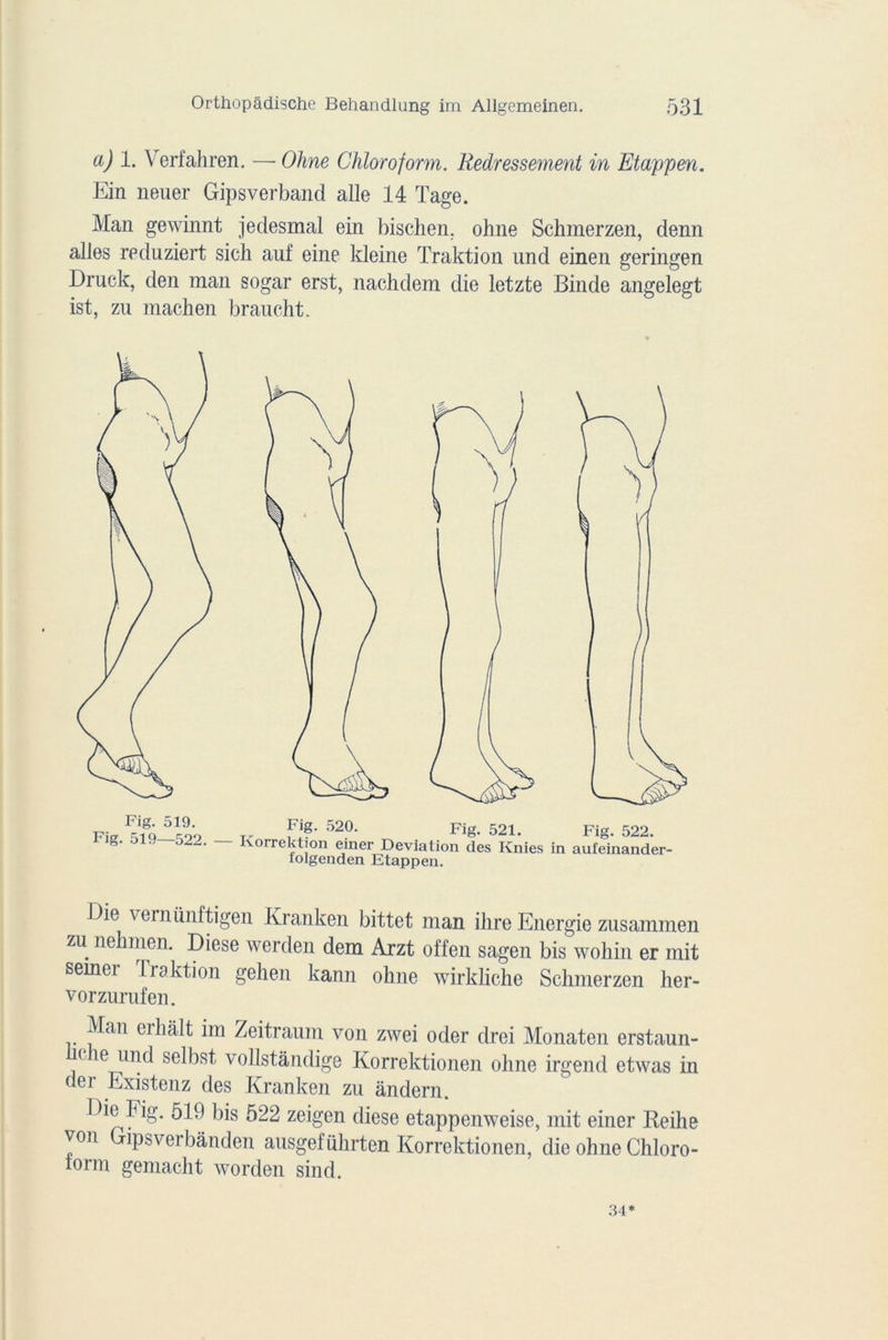 a) 1. Verfahren. — Ohne Chloroform. Redressement in Etappen. Ein neuer Gipsverband aile 14 Tage. Man gewinnt jeclesmal ein bischen. ohne Schmerzen, denn ailes reduziert sich auf eine kleine Traktion und einen geringen Druck, den man sogar erst, nachdem die letzte Binde angelegt ist, zu machen braucht. Die vernünftigen Kranken bittet man ihre Energie zusammen zu nehmen. Diese werden dem Arzt offen sagen bis wohin er mit semer Iraktion gehen kann ohne wirkliche Schmerzen her- vorzurufen. Man eihait im Zeitraum von zwei oder drei Monaten erstaun- ( ie und selbst vollstândige Korrektionen ohne irgend etwas in der Existenz des Kranken zu ândern. Die Fig. 519 bis 522 zeigen diese etappenweise, mit einer Reike von Gipsverbânden ausgeführten Korrektionen, die ohne Chloro- iorm gemacht worden sind. 34*