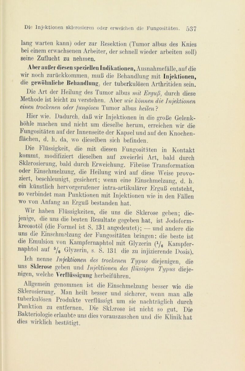 lang warten kann) oder zur Resektion (Tumor albus des Knies bei einem erwachsenen Arbeiter, der schnell wieder arbeiten soll) seine Zuflucht zu nehmen. Aber au ber diesen spezielleu Indikationen, Ausnahmefâlle, auf die wir noch zurückkommen, muB die Behandlung mit Injektionen, die gewôlinlielie Behandlung., der tuberkulosen Arthritiden sein. Die Art der Heilung des Tumor albus mit Ergufi, durch diese Méthode ist leiclit zu verstehen. Aber wie kônnen die Injektionen einen trockenen oder fungôsen Tumor albus heilen ? Plier wie. Dadurch, daB wir Injektionen in die groBe Gelenk- holile machen und nicht uni dieselbe herum, erreichen wir die Fungositâten auf der Innenseite der Kapsel und auf den Knochen- flâchen, d. h. da, wo dieselben sich befinden. Die Flüssigkeit, die mit diesen Fungositâten in Kontakt kommt, modifiziert dieselben auf zweierlei Art, bald durch Sklei osierung, bald durch Erweichung. Fibrose Transformation oder Einschmelzung, die Heilung wird auf diese Weise provo- zieit, beschleunigt. gesichert; wenn eine Einschmelzung, d. h. ein künstlich hervorgerufener intra-artikulârer ErguB entsteht, so verbindet man Punktionen mit Injektionen wie in den Fàllen wo von Anfang an ErguB bestanden hat. Wir haben Fltissigkeiten, die uns die Sklerose geben; die- jenige, die uns die besten Resultate gegeben hat, ist Jodoform- kreosotôl (die Formel ist S. 131 angedeutet); — und andere die uns die Einschmelzung der Fungositâten bringen; die beste ist die Emulsion von Kampfernaphtol mit Glyzerin (*/6 Kampfer- naphtol aul 5/e Glyzerin, s. S. 131 die zu injizierende Dosis). 1< h nenne Injektionen des trockenen Typus dicjenigen, die uns Sklerose geben und Injektionen des flüssigen Typus dieje- nigen, welclie Verfliissigung herbeiführen. Allgemein genommen ist die Einschmelzung besser wie die Sklerosierung. Man heilt liesser und sicherer, wenn man aile tuberkulosen Produkte verflüssigt uni sie nachtrâghch durch Punktion zu entfernen. Die Sklerose ist nicht so gut. Die Baktenologie erlaubte uns dies vorauszusehen und die Klinikhat dies wirklich bestatigt.