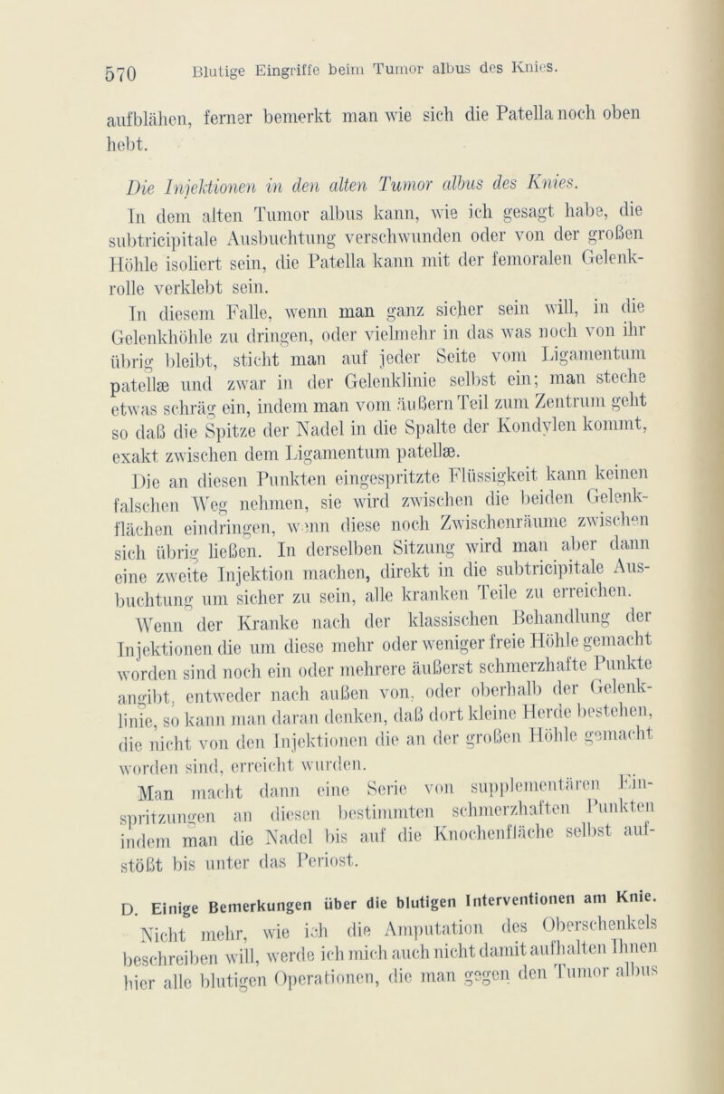 aufblàhen, ferner bemerkt man wie sich die Patella noch oben hebt. Die Injektionen in den alten Tumor albus des Knies. In dem alten Tumor albus kann, wie icli gesagt habe, die subtricipitale Ausbuehtung verschwunden oder von der groBen Hôhle isollert sein, die Patella kann mit der femoralen Gelenk- rolle verklebt sein. In diesem Falle, wenn man ganz si cher sein will, in die Gelenkhôhle zu dringen, oder vielmehr in das was noch von ihr übrig bleibt, sticht man auf jeder Seite vom Ligamentum patellæ und zwar in der Gelenklinie selbst ein; man steche etwas schrâg ein, indem man vom auBernTeil zum Zentrum gelit so daB die Spitze der Nadel in die Spalte der Kondylen kommt, exakt zwischen dem Ligamentum patellæ. Die an diesen Punkten eingespritzte Flüssigkeit kann keinen falschen Weg nehmen, sie wird zwischen die beiden Gelenk- flâchen eindringen, wenn diese noch Zwischenraume zwischen sich übrig üeBen. In derselben Sitzung wird man aber dann eine zweite Injektion machen, direkt in die subtricipitale Aus- buchtung uni sicher zu sein, aile kranken Teile zu erreichen. Wenn der Kranke nach der klassischen Behandlung der Injektionen die um diese mehr oder weniger freie Hôhle gemaeht worden sind noch ein oder mehrere auBerst schmerzhafte Punkte ano-ibt. entwedcr nach auBen von, oder oberhalb der Gelenk- linie, so kann man daran denken, daB dort kleine Herde bestchcn, die nicht von den Injektionen die an der groBen Hôhle gemaeht worden sind, erreicht wurden. Man macht dann eine Série von supplémentsi en Ein- spritzungen an diesen bestimmten schmerzhaften Punkten indem man die Nadel bis auf die Knochenflâche selbst auf- stot.lt bis miter das Periost. D Einige Bemerkungen über die blutigen Interventionel! ani Knie. Nicht mehr, wie ish die Amputation des Oberschenkels beschreiben will, werde ich midi auch nicht damit aufhalten Ihnen hier aile blutigen Operationen, die man gegen den Tumor albus