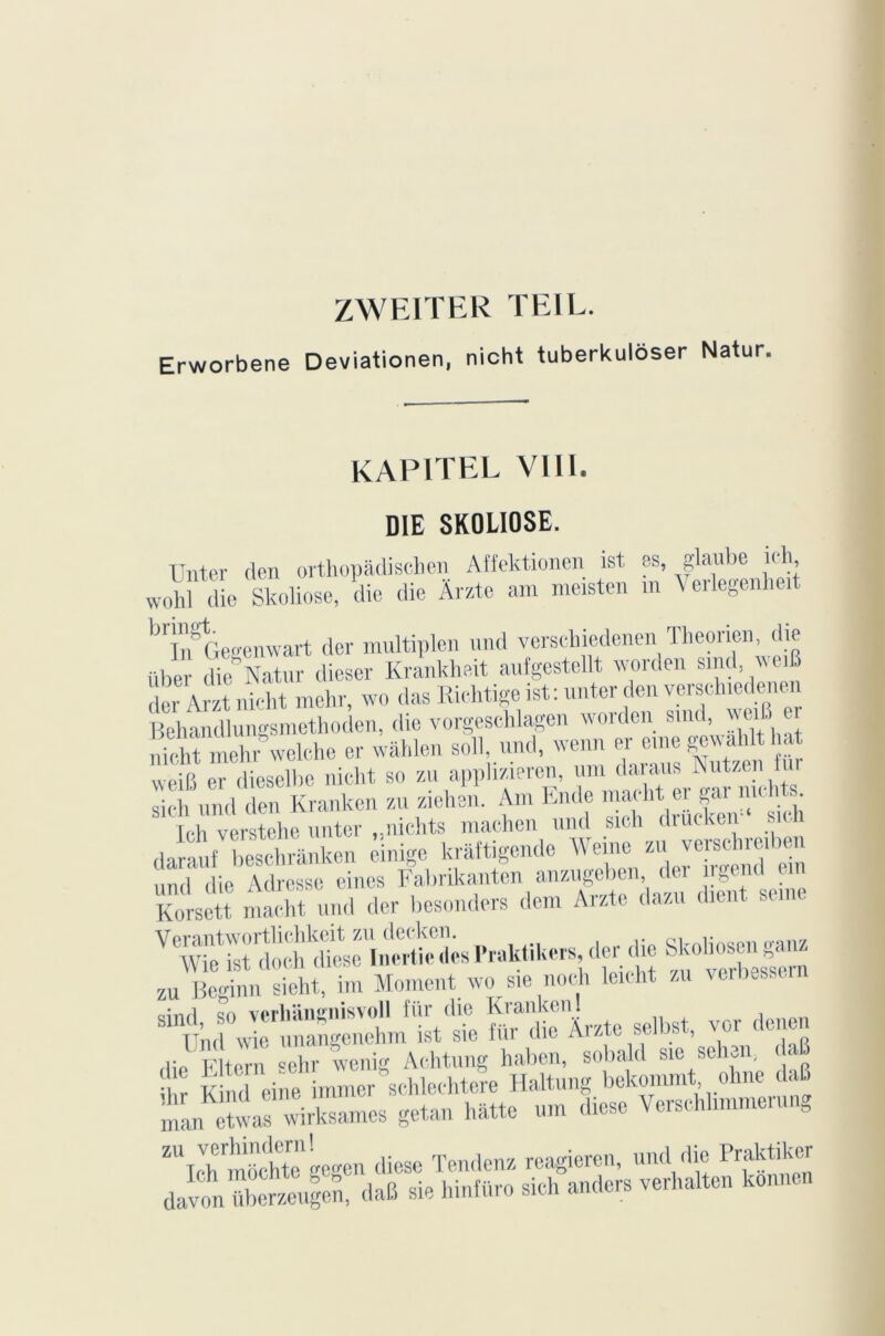 ZWEITER TEIL. Erworbene Deviationen, nicht tuberkulôser Natur kapitel VIII. DIE SK0L10SE. XJnter den orthopâdischen Affektionen ist es, glaube ich, wohl die Skoliose, die die Ârzte am meisten m Veilegenhei brinSGegenwart dcr multiplen and verschiedenen Theorien, die über die Natur dieser Krankheit aufgestellt worden and weiB dcr Arzt nicht mehr, wo das Richtige ist: unter den verschiedenen Behandlungsmethoden, die vorgeschlagen worden smd, weiB_ er nieht mehr&welche er wâhlen soll, und, wenn er eme gewahlt hat weifi er dieselbe nicht so zu apphzieren, um daraus Nutzen u sieh und den Kranken zu ziehen. Am lande macht er gai nu ... Ich verstehe unter „nichts machen und srch drucken* si. darauf beschrânken cinigc krâftigendc Weine zu verschieiben un( ,[ie Adresse eines Fabrikanten anzugeben der îrgend en Korsett macht und der besonders dem Arzte dazu .lient seine “SŒ-iSte M. » : f M» «*•> oinri «n vprliiin0nisvoll fiir die Kninkcnl