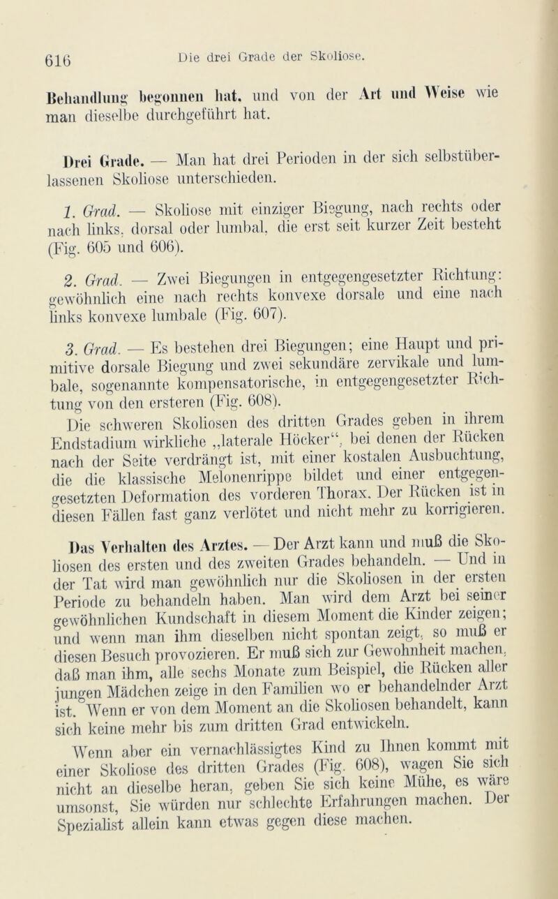 610 Die drei Grade der Skoliose. Behandliiug begomien liât, und von der Ait und Weise wie man dieselbe durchgetührt liât. l)rei Grade. — Man liât drei Perioden in der sich selbstüber- lassenen Skoliose unterschieden. 1. Grad. — Skoliose mit einziger Biegung, nach redits oder nach links, dorsal oder lninbal. die erst seit kurzer Zeit besteht (Fig. 605 und 606). 2 Grad, — Zwei Biegungen in entgegengesetzter Richtung: gewôhnlich eine nach redits konvexe dorsale und eine nach links konvexe liimbale (Fig. 607). 3 Grad. — Es bestehen drei Biegungen; eine Haupt und pri- mitive dorsale Biegung und zwei sekundâre zervikale und lum- bale, sogenannte kompensatorische, m entgegengesetztei Iveli- tung von den ersteren (hig. 608). Die schweren Skoliosen des dritten Grades geben in ihrem Endstadium wirkliche „laterale Hôcker“ bei denen der Rücken nach der Seite verdrangt ist, mit einer kostalen Ausbuchtung, die die klassische Melonenrippe bildet und einer entgegen- gesetzten Deformation des vorderen Thorax. Der Rücken ist m diesen Fallen fast ganz verlotet und niclit mehr zu korngieren. Ras Verlialten (les Arztes. — Der Arzt kann und muB die Sko- liosen des ersten und des zweiten Grades behandeln. — Und in der Tat wird man gewôhnlich nur die Skoliosen in der ersten Période zu behandeln haben. Man wird dem Aizt bei seim r gewôhnlichen Kundschaft in diesem Moment die Kinder zeigen; und wenn man ihm dieselben niclit spontan zeigt. so muB ci diesen Besuch provozieren. Er muB sich zur Gewohnheit machen. daB man ihm, aile sechs Monate zum Beispiel, die Rücken aller iungen Madchen zeige in den Fanülicn wo er behandelnder Arzt ïst.bWenn er von dem Moment an die Skoliosen behandelt, kann sich keine mehr bis zum dritten Grad entwickeln. Wenn aber ein vernachlàssigtes Kind zu Ihnen kommt mit einer Skoliose des dritten Grades (Fig. 608), wagen Sie sich nicht an dieselbe heran. geben Sie sich keine Muhe, es ware umsonst, Sie würden nur schlechte Erfahrungen machen. Der Spezialist allein kann etwas gegen diese machen.