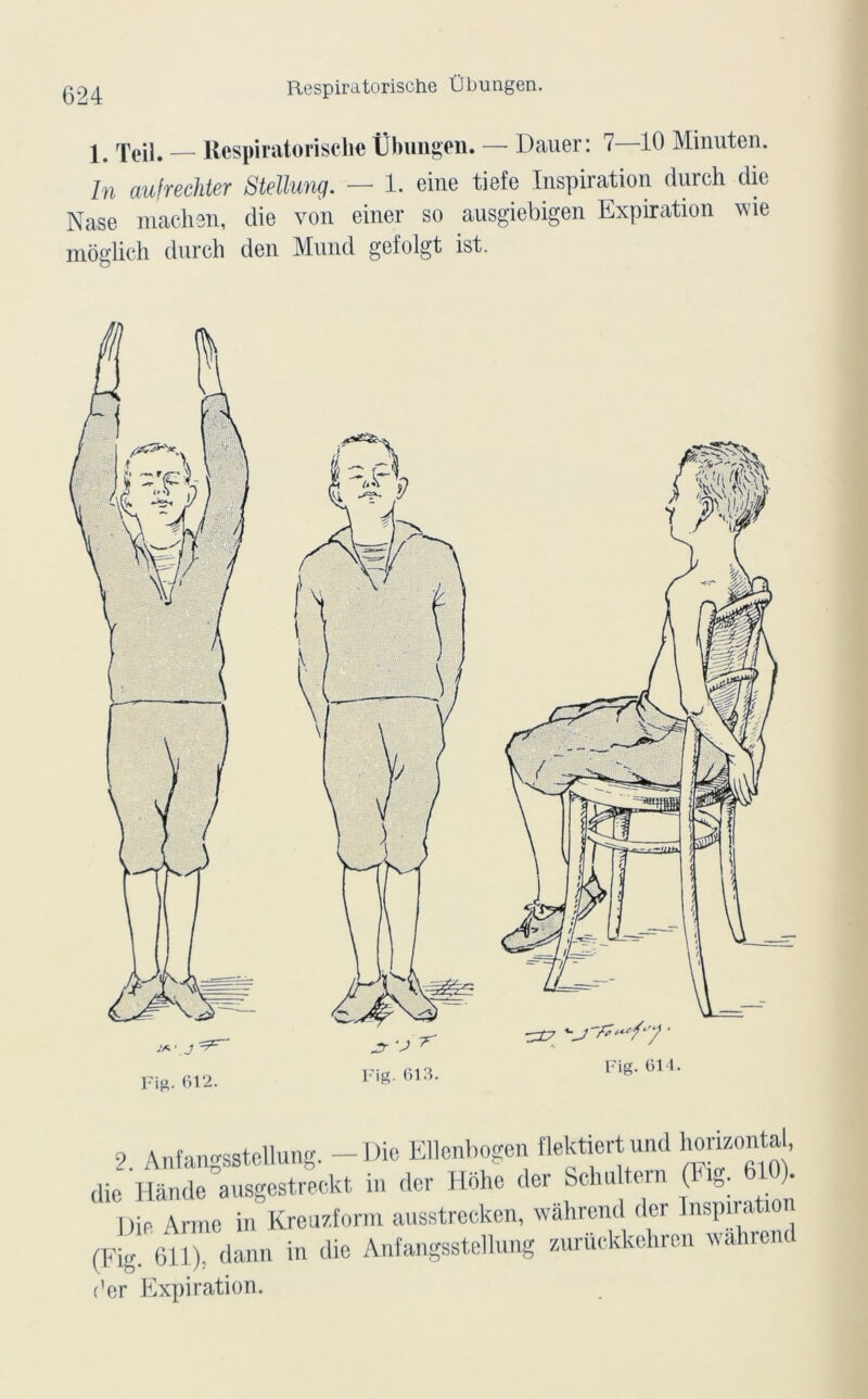 \ rpejj# — Respiratorische Übungen. — Dauer: 7 10 Minuten. In aufrechter Stellung. — 1. eine tiefe Inspiration durch die Nase niachsn, die von einer so ausgiebigen Expiration vie môglich durch den Mund geiolgt ist. Fia. 612. ^£7 • Fig. 611. 9 Anfangsstellung. - Die Ellenbogen flektiertund honzonta , die Hânde ausgestreekt in der Hdhe der Sclu, tern (Fig. 610) Die Arme in Kreuzform ausstrecken, wâhrend der Inspiration (Fig. 611), dann in die Anfangsstellung zuruckkehren wahrend (’er Expiration.