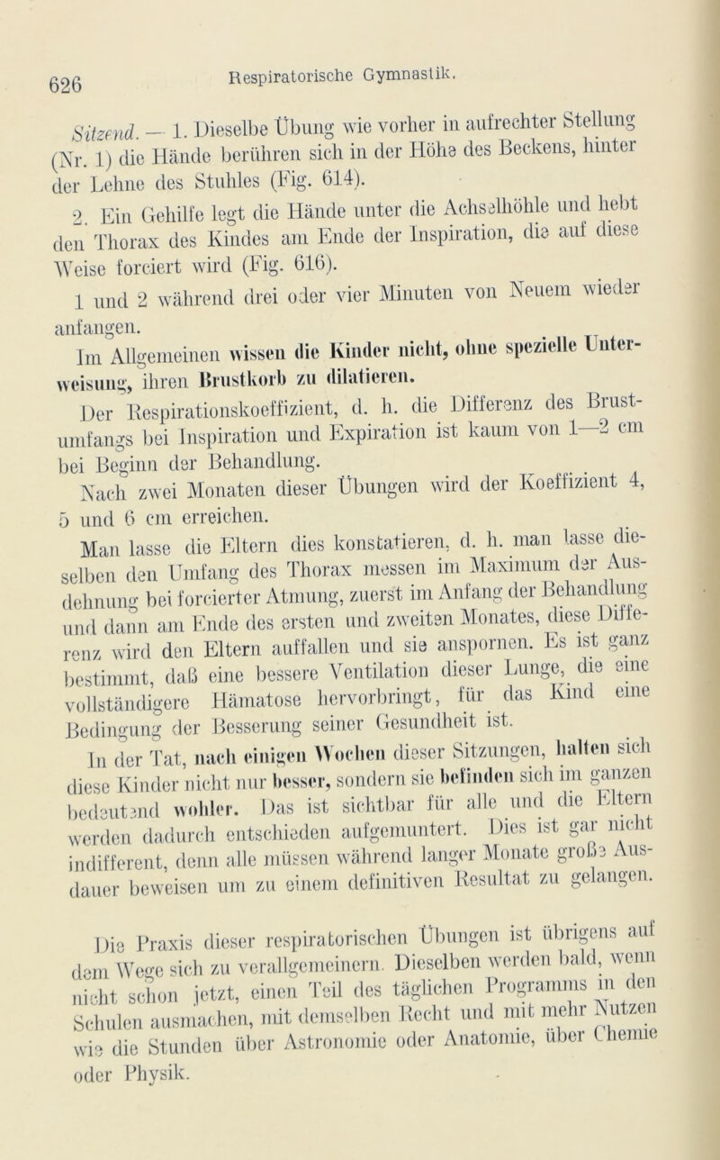 Sitzend. — 1. Dieselbe Übung wie vorher in aufrechter Stellung (Nr. 1) die Hànde berühren sich in der Hôhe des Beckens, binter der Lehne des Stuhles (Fig. 614). 2. Fin Gehilfe legt die Hànde unter die Achselhohle nnd hebt den Thorax des Kindes am Ende der Inspiration, die auf diese Weise forciert wird (Fig. 616). 1 nnd 2 wàhrend drei oder vier Minuten von Neuem wieder anfangen. Im Allgenieinen wissen die Kinder nicht, olme spezielle l ntei- weisung, ihren Brustkorb zu dilaticien. Der Respirationskoeffizient, d. h. die Differenz des Brust- umfangs bei Inspiration und Expiration ist kaum von 1—2 cm bei Beginn der Behandlung. Nach zwei Monaten dieser Übungen wird der Koeifizient 4, 5 und 6 cm erreichen. Man lasse die Eltern dies konstatieren, d. h. man lasse die- selben den Umfang des Thorax messen im Maximum der Aus- dehnung bei forcierter Atmung, zuerst im Anfang der Behandlung nnd dann am Ende des ersten und zweiten Monates, diese Difie- renz wird den Eltern auffallen und sie anspornen. Es ist ganz bestimmt, dafi eine bessere Ventilation dieser Eunge, die eme vollstândigere Hâmatose hervorbringt, für das Kmd eme Bedingung der Besserung seiner Gesundheit ist. In der Tat, nach einigen Woclicn dieser Sitzungen, haltcn sich diese Kinder nicht nur besser, sondern sie bel 1 mien sich mi ganzen bedeutend wohler. Das ist sichtbar für aile nnd die Eltern werden dadurch entschieden aufgemuntert. Dies ist gar nicht indiffèrent, demi aile müssen wàhrend langer Monatc grobe Aus- dauer beweisen uni zu einem definitiven Résultat zu gelangen. Die Praxis dieser respiratorischen tîbungen ist übngens auf dem Wegc sich zu verallgcmeinern. Dieselben werden bald., wenn nicht schon jetzt, einen Teil des tagüchen Programms m den Schulon ausmachen, mit demselben Reeht und mit inchr Nutzen wie die Stunden über Astronomie oder Anatomie, uber Uiume oder Physik.