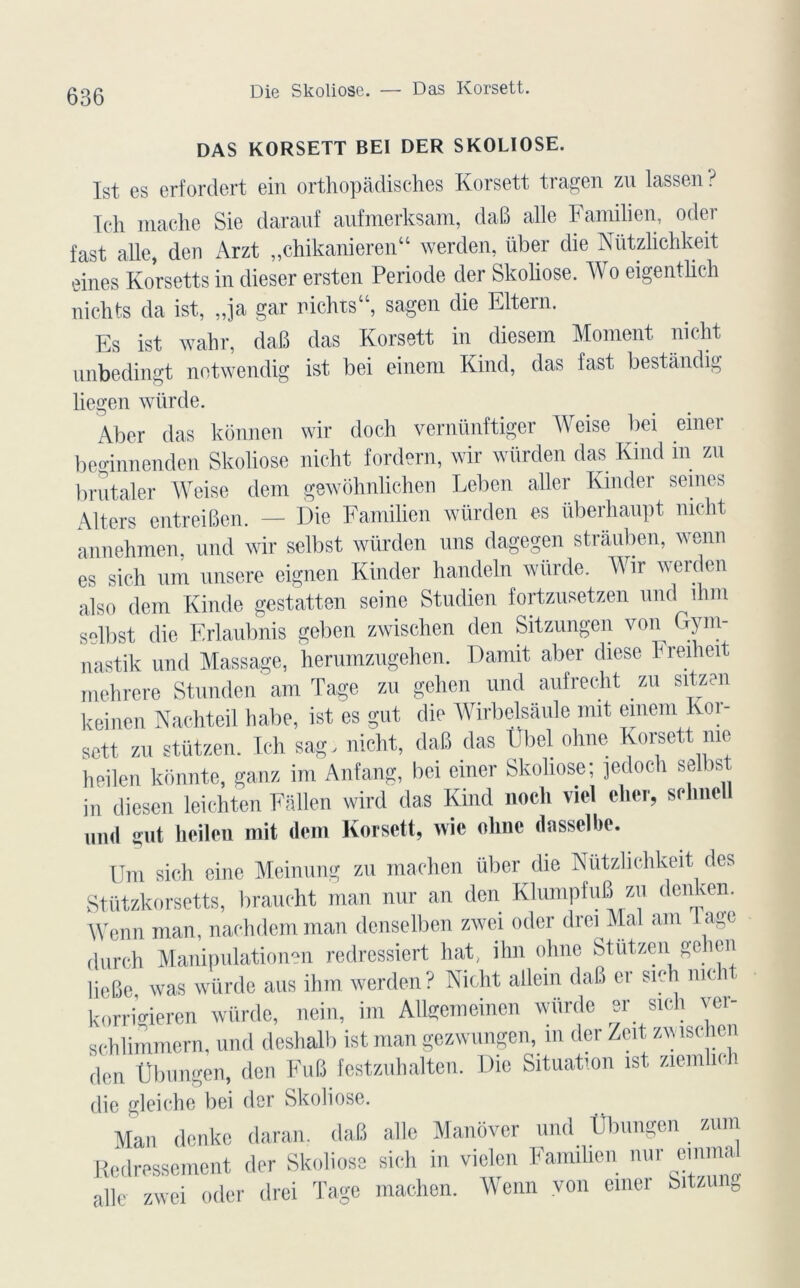 DAS KORSETT BEI DER SKOLIOSE. Ist. es erfordert ein orthopadisches Korsett tragen zu lassen ? Ich mâche Sie darauf aufmerksam, daB aile Familien, oder fast aile, den Arzt „chikanieren“ werden, liber die Nützlichkeit eines Korsetts in dieser ersten Période der Skoliose. Wo eigentlich nichts da ist, „ja gai nichts“, sagen die Eltern. Es ist wahr, daB das Korsett in diesem Moment nicht unbedingt notwendig ist bei einem Kind, das fast bestàndig liegen würde. Aber das konnen wir doch vernünftiger Weise bei emer beginnenden Skoliose nicht fordern, wir würden das Kind in zu brutaler Weise dem gewohnlichen Leben aller Kinder seines Aiters entreiBen. — Die Familien würden es überhaupt nicht annehmen, und wir selbst würden uns dagegen stràuben, wenn es sich um unsere eignen Kinder handcln würde. Wir werden al s o dem Kinde gestatten seine Studien fortzusetzen und îhm selbst die Erlaubnis geben zwischen den Sitzungen von Gym- nastik und Massage, herumzugehen. Damit aber diese hredieit mehrere Stunden am Tage zu gehen und aufrecht zu sitzen keinen Nachteil habe, ist es gut die Wirbelsàule mit einem Koi- sett zu stützen. Ich sag, nicht, daB das Ubel ohne Korsett me heilen konnte, ganz im Anfang, bei einer Skoliose; jedoch selbst in diesen leichten Fallen wird das Kind nocli viel cher, sclme und gut heilen mit dem Korsett, wie olme dnsselbe. Um sich eine Meinung zu machen übcr die Nützlichkeit des Stützkorsetts, braucht man nur an den KlumpfuB zu denken. Wenn man, nachdem man denselben zwci oder drei Mal am L age durch Manipulationen redressiert hat, ihn ohne Stutzen geben licBe was würde aus ihm werden? Nicht allein daB er sich me korrigieren würde, nein, im AUgemeinen würde er sich ver- schlimmern, und deshalb ist man gezwungen, m der Zeit zwischen den Übungen, den FuB festzuhalten. Die Situation ist ziem ic 1 die gleiche bei der Skoliose. Man denke daran. daB allé Manôver und Übungen zum Redressement der Skoliose sich in viclen Familien nur emma aile zwei oder drei Tage machen. Wenn von emer Sitzung