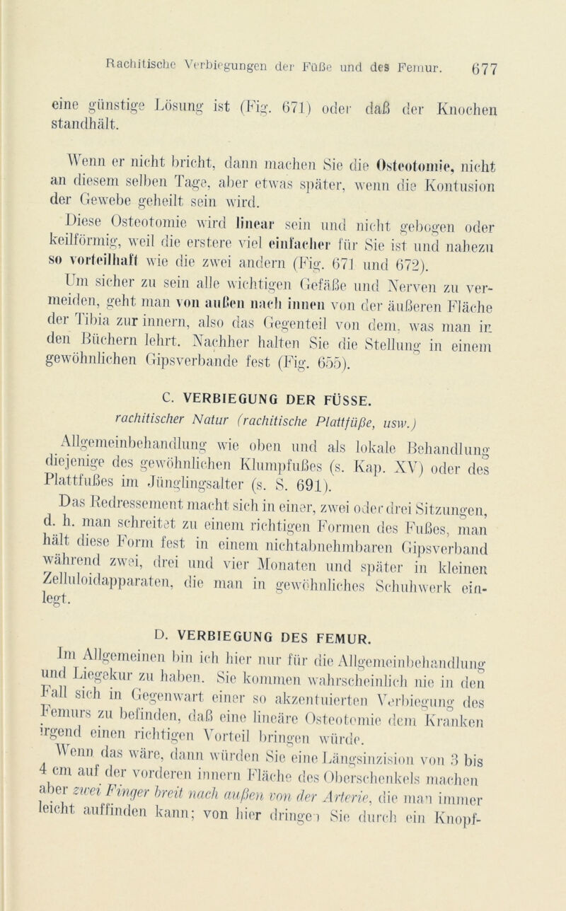 Rachitischc Verbiogungen der FQBe und des Fémur. eine günstige Losung ist (Fig. 671) oder dâfi der Knochen standhâlt. \\ enn er nicht bricht, dann înaehen Sie die Ostéotomie, nicht an diesem selben Tage, aber etwas spàter, wenn die Kontusion der Gewebe geheilt sein wird. Diese Ostéotomie wird linear sein und nicht gebogen oder keilformig, weil die erstere viel einfaeher für Sie ist und nahezu so vorteilhaft wie die zwei andern (Fig. 671 und 672). Uni sicher zu sein aile wichtigen GefâBe und Nerven zu ver- meiden, geht man von au l'en naeli iniien von der âuBeren Flâche der Tibia zur innern, also das Gegenteil von dem, was man in den Büchern lehrt. Naçhher halten Sie die Stellung in einem gewohnlichen Gipsverbande fest (Fig. 655). C. VERBIEGUNG DER FÜSSE. rachitischer Ncitur (rachitische Plattfii/3e, usw.) Allgemeinbehandlung wie oben und als lokale Behandluno- diejemge des gewohnlichen KlumpfuBes (s. Kap. XV) oder des PlattfuBes im Jüngbngsalter (s. S. 691). Das Redressement macht sich in einer, zwei oder drei Sitzungen, d. h. man schreitet zu einem richtigen Formen des FuBes, man hait diese horm fest in einem nichtabnehmbaren Gipsverband wàhrend zwei, drei und vier Monaten und spâter in kleinen Zelluloidapparaten, die man in gewohnliches Schuhwerk ein- legt. D. VERBIEGUNG DES FEMUR. Im Allgemeinen bin ich hier nur für die Allgemeinbehandlung und Liegekur zu haben. Sie kommen wahrscheinlich nie in den bail si ch m Gegenwart einer so akzentuierten Verbiegung des hennir s zu befinden, daB eine lineare Ostéotomie dem Kranken irgend oinen richtigen Vorteil bringen würde. Venu das wâre, dann würden Sic eineLângsinzision von 3 bis 4cm auf der vorderen innern Flâche des Oberschonkels machen aber zwei Fmger hreit nach aufien von der Arterie, die man immer leicht auffinden kann; von hier dringei Sie durch ein Knopf-