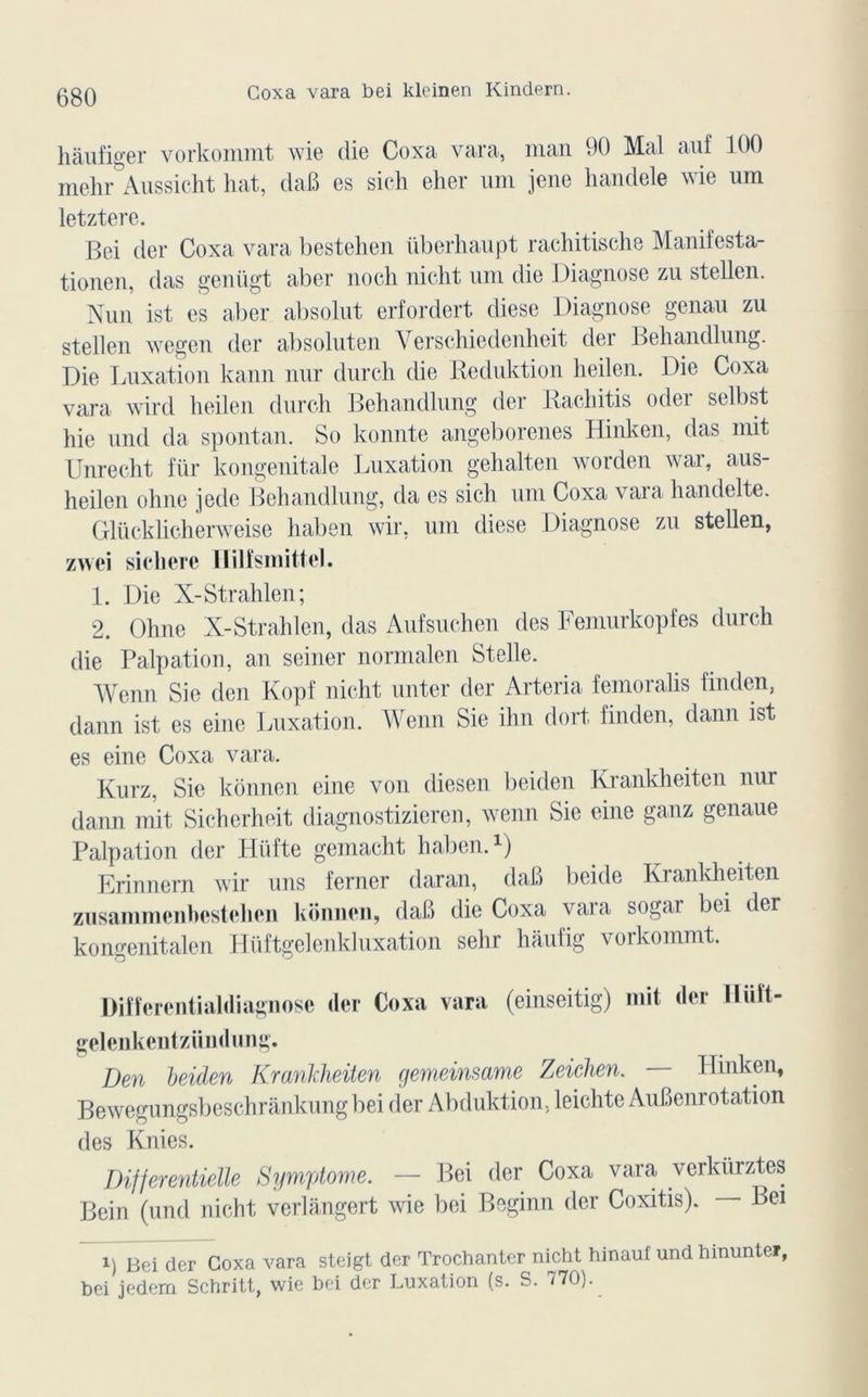 hàufiger vorkommt wie die Coxa vara, man 90 Mal auf 100 mehr Aussicht liât, daB es sich elier uni jene handele wie um letztere. Bei der Coxa vara bestelien überhaupt rachitische Manifesta- tionen, das genügt aber noch nicht uni die Diagnose zu stellen. Nun ist es aber absolut erfordert diese Diagnose genau zu stellen wegen der absoluten Yerschiedenheit der Behandlung. Die Luxation kann nur dnrch die Reduktion lieilen. Die Coxa vara wird lieilen durch Behandlung der Racliitis oder selbst hie nnd da spontan. So konnte angeborenes Hinken, das mit Unrecht für kongenitale Luxation gehalten worden war, aus- heilen ohne jede Behandlung, da es sich uni Coxa vara handelte. Glücklicherweise liaben wir, um diese Diagnose zu stellen, zwei sichere IïilfsmitteJ. 1. Die X-Strahlen; 2. Ohne X-Strahlen, das Aufsuchen des Femurkopfes durch die Palpation, an seiner normalen Stelle. Wenn Sie den Kopf nicht unter der Arteria femoralis finden, dann ist es einc Luxation. Wenn Sie ihn dort finden, dann ist es eine Coxa vara. Kurz, Sie konnen eine von diesen beiden Krankheiten nur dann mit Sicherheit diagnostizieren, wenn Sie eine ganz genaue Palpation der Hüfte gemacht haben. 1) Erinnern wir uns ferner daran, daB beide Krankheiten zusammenbestehen konnen, daB die Coxa vara sogar bei der kongenitalen Hüftgelcnkluxation sehr haufig vorkommt. Differentialdiagnose der Coxa vara (einseitig) mit der Iliiît- gelenkentzündung. Den beiden Krankheiten gemeinsame Zeichen. — Hinken, Bewegungsbeschrankungbei der Abduktion, leichte AuBenrotation des Knies. Dijferentielle Symptôme. — Bei der Coxa vara verkürztes Bein (und nicht verlangert wie bei Beginn der Coxitis). Bei i) Bei der Coxa vara steigt der Trochanter nicht hinauf und hinunter, bei jedem Schritt, wie bei der Luxation (s. S. 770).