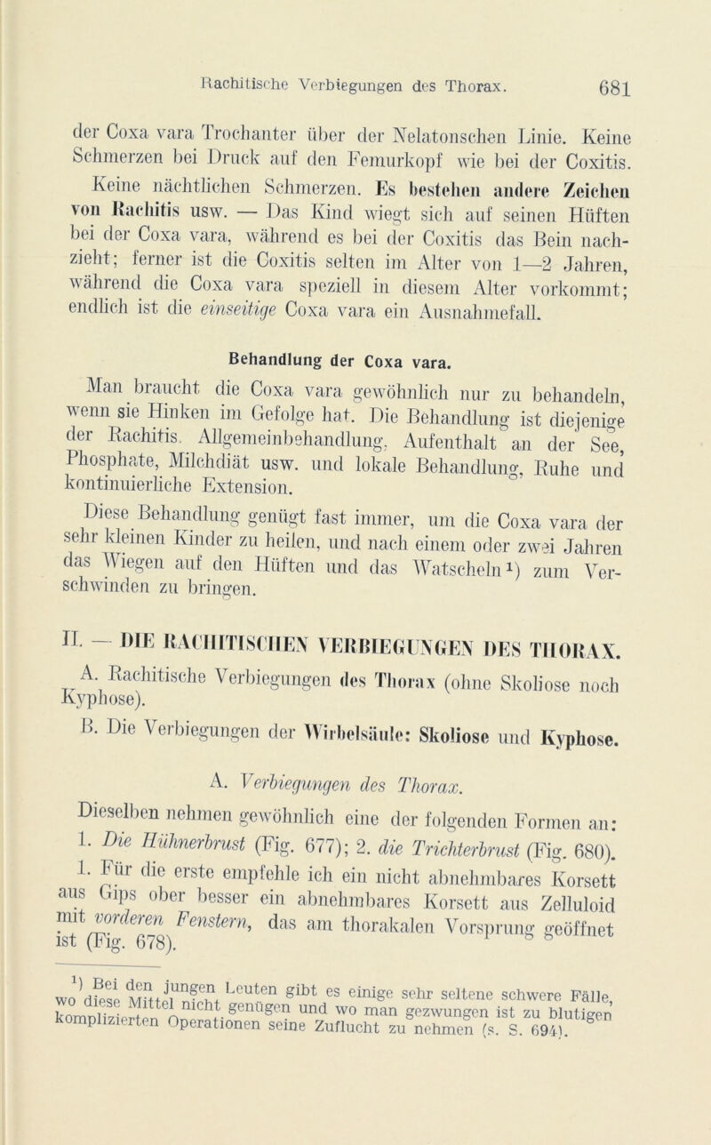 der Coxa vara Trochanter über der Nelatonschen Linie. Keine Schmerzen bei Druck auf den Femurkopf wie bei der Coxitis. Keine nàchtlichen Schmerzen. Es bestehen andere Zeichen von Rachitis usw. — Das Kind wiegt sich auf seinen Hüften bei der Coxa vara, wâhrend es bei der Coxitis das Bein nach- zieht, femei ist die Coxitis selten ini Alter von 1—2 Jahren, wâhrend die Coxa vara speziell in diesem Alter vorkommt; endlich ist die einseitige Coxa vara ein AusnahmefalL Behandlung der Coxa vara. Man biaudit die Coxa vara gewôhnlich nur zu behandeln, wenn sie Hinken im Gefolge liât. Die Behandlung ist diejenige der Rachitis. Allgemeinbehandlung. Aufenthalt an der See, Phosphate, Milchdiàt usw. und lokale Behandlung, Rulie und kontinuierliche Extension. Diese Behandlung genügt fast immer, uni die Coxa vara der sehr kleinen Kinder zu heilen, und nach einem oder zwei Jahren das Wiegen auf den Hüften und das Watscheln1) zum Ver- schwinden zu bringen. IL DIE RACHITISCHEN VERBIEGUNGEN DES THORAX. A Rachitische Verbiegungen des Thorax (ohne Skoliose noch Kyphose). B. Die Verbiegungen der Wirbelsaule: Skoliose und Ivyphose. A. Verbiegungen des Thorax. Dieselben nehmen gewôhnlich eine der folgenden Formen an: F Die Hühnerbrust (Fig. 677); 2. die Trichterbrust (Fig. 680)! 1. Fur die erste empfehle ich ein nicht abnehmbares Korsett ans Bips ober besser ein abnehmbares Korsett aus Zelluloid ist (F’g ^g) ^ens^ern‘> ^a,s ain thorakalen Vorsprung geôffnet wo^diese Leuten glbt es eir%° schr seltene schwere Pâlie, komDlizierten On^îo genugcn und wo man gezwungen ist zu blutigen perationen seine Zuflucht zu nehmen (s. S. 694}.