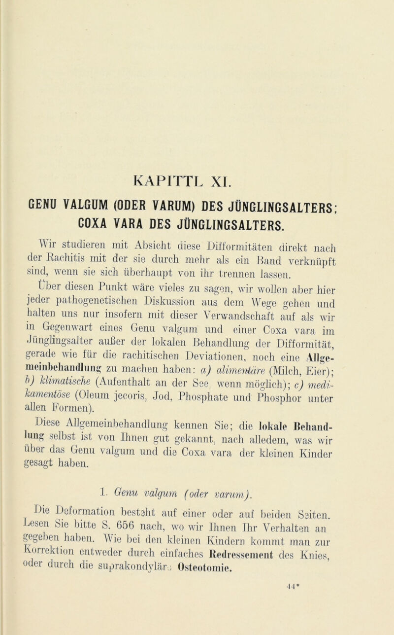 GENU VALGUM (ODER VARUM) DES JÜNGLINGSALTERS; COXA VARA DES JÜNGLINGSALTERS. A\ ir studieren mit Al)sicht diese Difformitàten direkt nach der Rachitis mit der sie durch mehr als ein Band verknüpft sind, wenn sie sich überhaupt von ihr trennen lassen. Über diesen Punkt wâre vieles zu sagen, wir wollen aber hier jedoi pathogenetischen Diskussion aus dem Wege gehen und halten uns nur insofern mit dieser Verwandschaft auf als wir in Gegenwart eines Genu valgum und einer Coxa vara im Jünglingsalter auber der lokalen Behandlung der Difformitât, gerade wie für die rachitischen Deviationen, noch eine Allge- meinbehandlung zu machen liaben: a) alimentàre (Milch, Eier); b) klimatische (Aufenthalt an der See wenn moglich); c) medi- kamentôse (Oleum jecoris, Jod, Phosphate und Phosphor unter allen Formen). Diese Allgemeinbehandlung kennen Sie; die lokale Beharnl- lüiig selbst ist von Ihnen gut gekannt. nach allcdem, was wir übei das Genu valgum und die Coxa vara der kleinen Kinder gesagt haben. 1. Genu valgum (oder varum). Die Deformation besteht auf einer oder auf beiden Seit.en. Fcsen Sie bitte S. 656 nach, wo wir Ihnen Ihr Verhalten an gegeben haben. AVie bei den kleinen Kindern kommt man zur onektion entweder durch einfaches Redressement des Knies, oder durch die suprakondylare Ostéotomie.