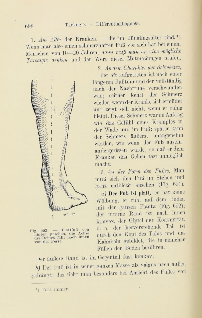 Tarsalgie. — Differentialdiagnose. 1. Am Aller der Kranken, — die im Jünglingsalter sind.1) Wenn inan also einen schmerzhaften FuB vor sich liât bei einem Menschen von 10—20 Jabren, dann mu fi man an eine mogliche Tarsalgie denken und den Wert dieser MutmaBungen prüfen. Fig. 693. — Plattfuü von hinten gesehen, die Achse des Beines fâllt nach innen von der Ferse. 2. Andem Char aider des Schmerzes, — der oft aufgetreten ist nach einer làngeren FuBtour und der vollstândig nach der Nachtruhe verschwunden war; seither kehrt der Schmerz wieder, wenn der Kranke sich ermüdet und zeigt sich nicht, wenn er ruliig bleibt. Dieser Schmerz war im Anfang wie das Gefühl eines Krampfes in der Wade und im FuB: spater kann der Schmerz auBerst unangenehm werden, wie wenn der F uB auscin- andergerissen würde. so daB er dem Kranken das Gehen fast unmôglich macht, 3. An der Form des Fupes. Man mu B sich den FuB im Stehen und o-anz entblôBt ansehen (Fig. 691). o a) Der FuB ist platt, er hat keine Wolbung, er ruht auf dem Boden mit der ganzen Planta (Fig. 692); der interne Rand ist nach innen konvcx, der Gi])fel der Konvexitât, d. h. der hervorstehende Teil ist durch den Kopi des 1 alus und das Kahnbein gebildet, die in manchen Fâllcn den Boden beriihrcn. Der âuBere Rand ist im Gegenteil fast konkav. b) Der FuB ist in seiner ganzen Masse als valgus nach auBen gedràngt; das sicht man besonders bei Ansicht des huBes von x) Fast immer.