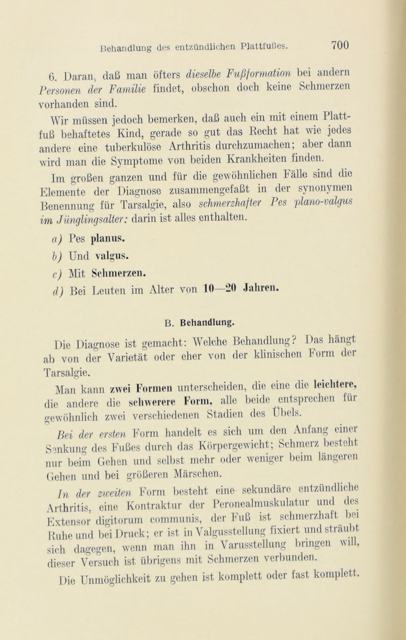 6. Daran, daB man ôfters dieselbe Fupformation bei andern Personen der Famïlie findet, obschon docli keine Schmerzen vorhanden sind. Wir müssen jedoch bemerken, daB auch ein mit einem I latt- fuB behaftetés Kind, gerade so gut das Recht hat wie jedes andere eine tuberkulôse Arthritis durchzumachen; aber dann wird man die Symptôme von beiden Rrankheiten finden. Tm groBen ganzen und für die gewôhnlichen F aile sind die Elemente der Diagnose znsammengefaBt in der synonymen Benennung für Tarsalgie, also schmerzhafter P es plano-valgus im Jünglingsalter: darin ist ailes cnthalten. a) Pes planus. b) Und valgus. c) Mit Schmerzen. d) Bei Leuten im Alter von 10—20 Jahren. B. Behandlung. Die Diagnose ist gemacht: Welche Behandlung? Das hàngt ab von (1er Varictât odcr eher von der klinischen Form der Tarsalgie. Man kann zwei Formen unterscheiden, die eine die leichtere, die andere die schwerere Form, aile beide entsprechen lui gewôhnlich zwei verschiedenen Stadien des P bols. Bei der ersten Form handclt es sich uni den Anfang einer Smkung des FuBes durch das Kôrpergewicht; Schmerz besteht nur beim Gehen und selbst mehr oder weniger beim langeren Gehen und bei grôBeren Mârschen. In der zweiten Form besteht eine sekundare entzündliche Arthritis, eine Kontraktur der Peronealmuskulatur und des Extensor digitorum communis, der FuB ist schmerzhaft bei Ruheund beiDruck; cr ist in Valgusstellung fixiert undstraubt sich dagegen, wenn man ihn in Varusstellung bringen will, dieser Yersuch ist übrigens mit Schmerzen verbunden. Die Unmôglichkeit zu gehen ist komplett oder fast komplett.