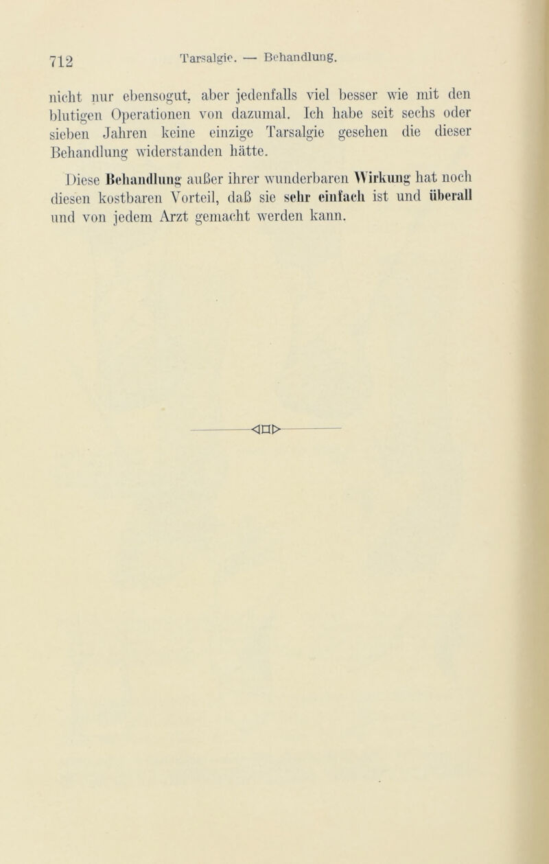 Tarsalgic. — Behandlung. nicht nur ebensogut. aber jedenfalls viel besser wie mit den blutigen Operationen von dazumal. Icli liabe seit sechs oder sieben Jahren keine einzige Tarsalgie gesehen die dieser Behandlung widerstanden batte. I)iese Behandlung auBer ihrer wunderbaren Wirkung liât noch diesen kostbaren Vorteil, daB sie sein* einfach ist und überall und von jedem Arzt gemacht werden kann. <n>