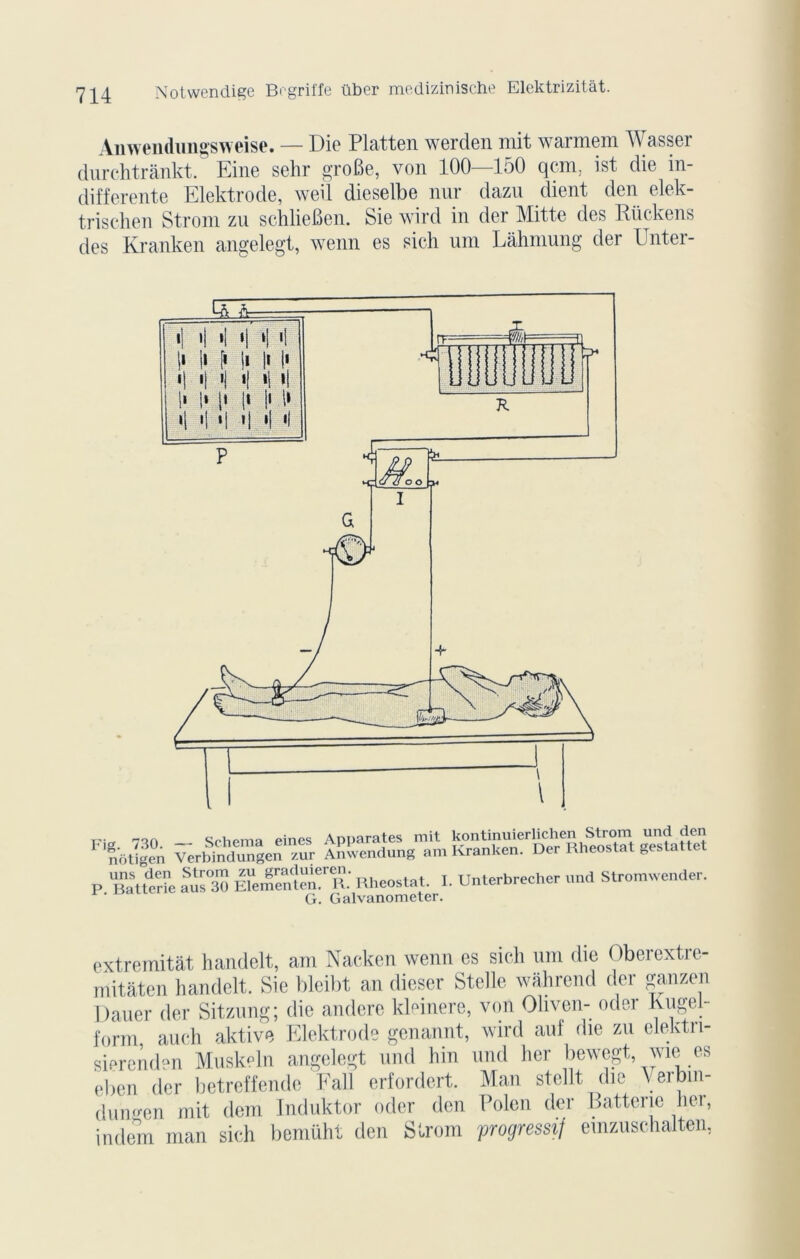 Aiiwendungsweise. — Die Platten werden mit warmem Wasser durchtrànkt. Eine sehr groBe, von 100—150 qcm, ist die in- differente Elektrode, weil dieselbe nur dazu client den elek- trischen Strom zu schlieBen. Sie wird in der Mitte des Rückens des Kranken angelegt, wenn es sich um Lâhmung der Unter- Srhema eines Apparates mit kontinuierlichen Strom und den F n'otïgen VerbinduTgen ur A^endung „m Kranken. Der Rhéostat gestattet P 'Batterie *5 KftT Rhéostat. I. Unterbreeher und Stromwender. G. Galvanometer. extremitât handelt, am Nacken wenn es sich um die Oberextre- mitâten handelt. Sie bleibt an dicser Stelle wahrend der ganzen Dauer der Sitzung; die andere kleinere, von Oliven- oder Kugel- form auch aktive Elektrode genannt, wird au! die zu elektn- sierend“n Musk-ln angelegt und hin und lier bewegt, wie es eben der betreffende Fall erfordert. Man stellt, die Verbin- dungen mit dern Induktor oder den Polen der Batterie lier, indem man sich bemüht den Strom progressif emzuschalten,