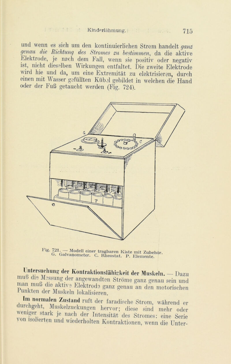 und wenn es sich um den kontinuierlichen Strom handelt ganz genau die Richtung des Stromes zu bestimmen, da die aktive Eiektrode, je nach dem Fall, wenn sie positiv oder negativ ist, nicht dieselben Wirkungen entfaltet. Die zweite Eiektrode wird hie und da, nm eine Extremitàt zu elektrisieren, dureh einen mit Wasser gefüllten Kiibel gebildet in welchen die Hand oder der FuB getaucht werden (Fig. 724). Flg- r21-r~T Model1 einer tragbaren Kiste mit Zubehôr. G. Galvanometer. C. Rhéostat. P. Elemente. l- nlorsuclum» ,1er Kontraktionsiâliiskeit dor Muskeln. — Dazu mu,) cm Msssung der angewandten Strome ganz genau sein und man muB die aktive Eiektrode ganz genau an den motorischen Pimkten der Muskeln lokalisieren. no1!înaÎSl ^us*ail,I 111,1 ‘lcr faradische Strom, wàhrend er ii igeit, Muskelzuckungen hervor; diese sind mehr oder weniger stark je nach der Intensitât des Stromes: eine Sérié von isonerten und wiederholten Kontraktionen, wenn die Unter-