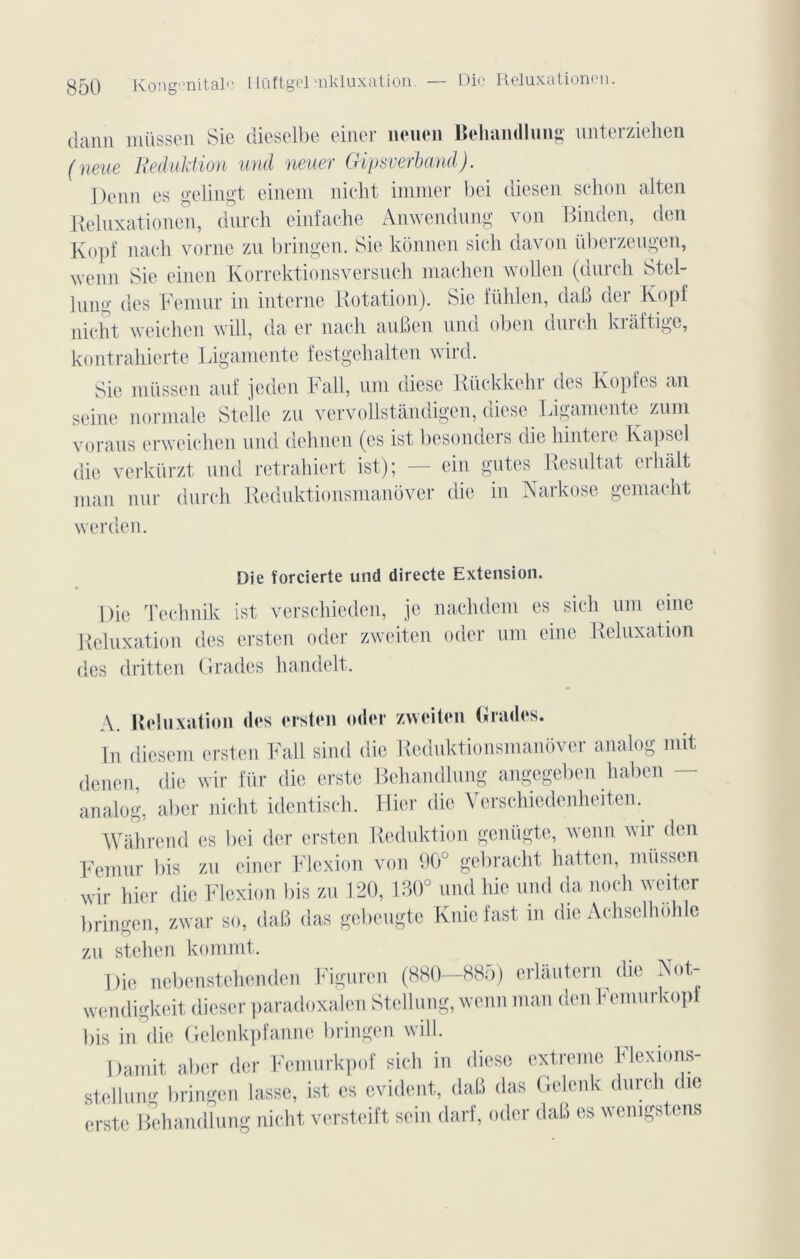 dann müssen Sic dieselbe einer ueuen Bchandlung unterziehen (neue Reduktion und neuer Gipsverband). Demi es gelingt einem nicht immer bei diesen schon alten Reluxationen, durch einfache Anwendung von Binden, den Kopf nach vorne zu bringen. Sie kônnen sich davon überzeugen, wenn gie einen Korrektionsversuch machen wollen (durch Stel- lullo- des Fémur in interne Rotation). Sie fühlen, daB der Kopf nicht weichen will, da er nach auBen und oben durch kraftige, kontrahierte Ligamente festgehalten wird. Sie müssen auf je den Fall, uni diese Rückkehr des Kopfes an seine normale Stelle zu vervollstândigen, diese Ligamente zum voraus erweichen und dehnen (es ist besonders die hintere Kapsel die verkürzt und retrahiert ist); — ein gutes Résultat erhalt man nur durch Reduktionsmanover die in Narkose gemacht werden. Die îorcierte und directe Extension. Die Technik ist versehieden, je nachdem es sich uni eine Reluxation des ersten oder zweiten oder uni eine Reluxation des dritten Grades handelt. A. Reluxation des ersten oder zweiten Grades. In diesem ersten Fall sind die Reduktionsmanover analog mit denen, die wir fur die erste Bchandlung angegeben haben analog, aber nicht identisch. Hier die Verschiedenheiten. Wâhrend es bei der ersten Reduktion genügte, wenn wir den Fémur bis zu einer Flexion von 90° gebraeht hatten, müssen wir hier die Flexion bis zu 120, 130° und hie und da noch wciter bringen, zwar so, daB das gebeugte Kniefast in die Achselhôhle zu stehen kommt. Die nebenstehenden Figuren (880—885) erlautern die Not- wendigkeit dieser paradoxalen Stellung, wenn man den Femurkopf bis in'die Gelenkpfanne bringen will. Damit aber der Femurkpof sich in diese extreme Flexions- stellung bringen lasse, ist es évident, daB das Gelenk durch die erste Bchandlung nicht versteift sein darf, oder daB es wemgstens