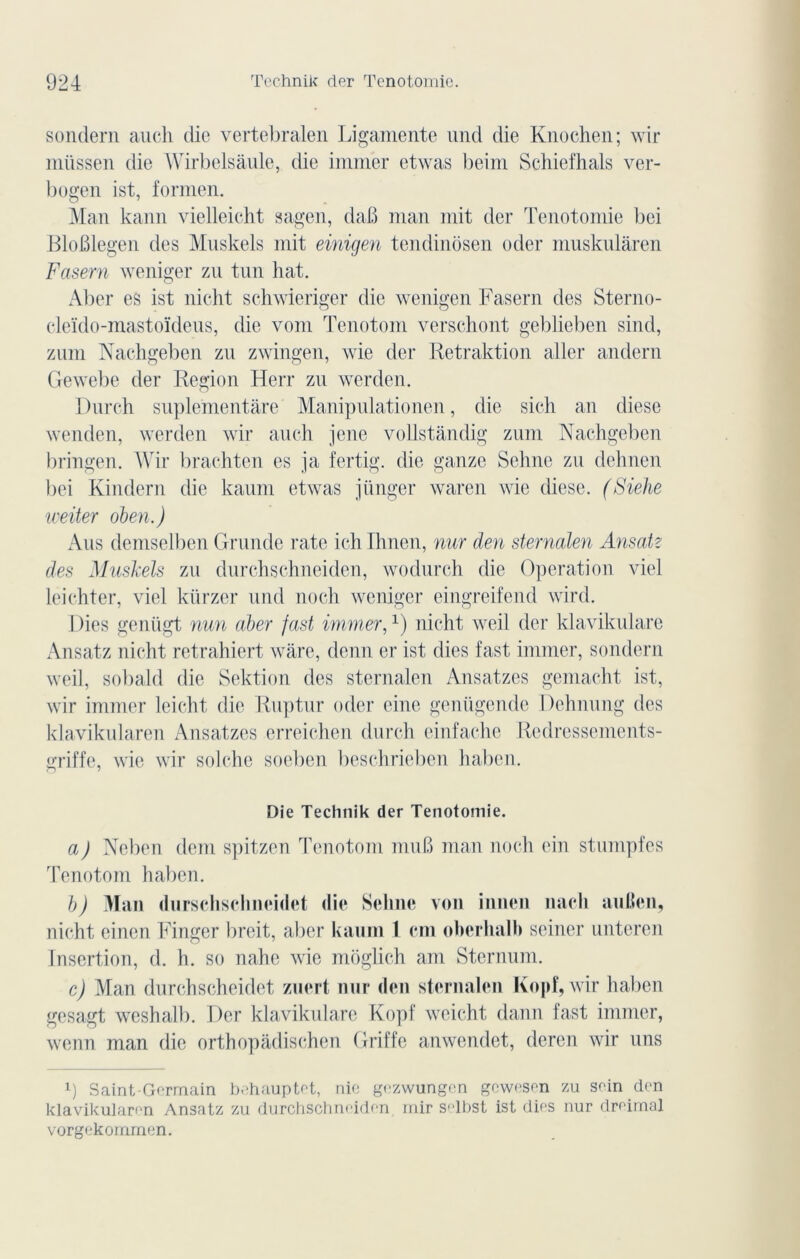 sondern auch die vertebralen Ligamente und die Knochen; wir miissen die Wirbelsâule, die immer etwas beim Schiefhals ver- bogen ist, formen. Man kann vielleicht sagen, daB man mit der Tenotomie bei Blofilegen des Muskels mit einigen tendinosen oder muskulàren Fasern weniger zu tun bat. Aber es ist nicht schwieriger die wenigen Fasern des Sterno- eleïdo-mastoïdeus, die vont Tenotom verschont geblieben sind, zum Nachgeben zu zwingen, wie der Retraktion aller andern Gewebe der Région Herr zu werden. Durch suplementàre Manipulationen, die sich an diese wenden, werden wir auch jenc vollstândig zum Nachgeben bringen. Wir braehten es ja fertig. die ganze Sehne zu dehnen bei Kindern die kaum etwas jünger waren wie diese. (Siehe weiter oben.) Ans demselben Grunde rate ich Ihnen, nur den sternalen Ansatz des Muskels zu durehsehneiden, wodurch die Operation viel leichter, viel kürzer und noch weniger eingreifend wird. I )ies genügt nun aber fast immer,x) nicht weil der klavikulare Ansatz nicht retrahiert wâre, demi er ist dies fast immer, sondern weil, sobald die Sektion des sternalen Ansatzes gemacht ist, wir immer leicht die Ruptur oder cine genügende Dehnung des klavikularen Ansatzes erreichen durch einfache Redressements- griffe, wie wir solchc soeben beschrieben haben. Die Technik der Tenotomie. a) Neben dem spitzen Tenotom muB man noch ein stumpfes Tenotom haben. b) Man durschsclineidet die Selme von innen nacli auBen, nicht einen Finger breit, aber kaum 1 cm oherhalh seiner unteren Insertion, d. h. so nahe wie môglich am Sternum. c) Man durchscheidet zuert nur den sternalen Kopf, wir haben gesagt weshalb. Der klavikulare Kopf weicht dann fast immer, wenn man die orthopâdischen Griffe anwendet, deren wir uns l) Saint-Germain behauptet, nie gezwungen gewesen zu sein den klavikularen Ansatz zu durehsehneiden, iriir selbst ist dies nur dreimal vorgekommen.