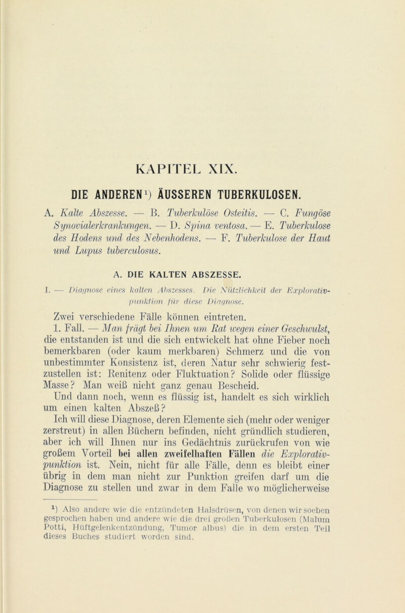 KAPITEL XIX. DIE ANDEREN1) ÀUSSEREN TUBERKULOSEN. A. Kalte Abszesse. — B. Tuberculose Osteitis. — C. Fungôse Synovialerkrankungen. — D. Spina ventosa. — E. Tuberkulose des Hodens und des Nebenhodens. — F. Tuberkulose der Haut und Lupus tuberculosus. A. DIE KALTEN ABSZESSE. I. -— Diagnose eines kalten Abszesses. Die Nützlichkeit der Explorativ- punktion fur diese Diagnose. Zwei verschiedene Fâlle kônnen eintreten. 1. Fall. — Man fràgt bei Ilmen um Rat wegen einer Geschumlst, die entstanden ist und die sich entwickelt hat ohne Fieber nock bemerkbaren (oder kaum merkbaren) Schmerz und die von unbestimniter Konsistenz ist, deren Natur sehr schwierig fest- zusteüen ist: Renitenz oder Fluktuation? Sobde oder flüssige Masse? Mau weiB nicht ganz genau Bescheid. Und dann noeh, wenn es flüssig ist, handelt es sich wirklich uni einen kalten AbszeB? Ich will diese Diagnose, deren Elemente sich (mehr oder weniger zerstreut) in allen Bûchera befinden, nicht gründlich studieren, aber ich will Ihnen nur ins Gedâchtnis zurückrufen von wie groBem Vorteil bei allen zweifelhaften Fiillen die Explorativ- punktion ist. Nein, nicht für aile Fâlle, demi es bleibt einer iibrig in déni man nicht zur Punktion greifen darf uni die Diagnose zu stellen und zwar in déni Falle wo moglicherweise x) AIso anderc wie die entzündetcn Halsdrüsen, von denen wir soeben gesprochen habcn und andere wie die drei groBen Tuberkulosen (Malum Potti, Htlftgelenkentzündung, Tumor albus) die in dem erstcn Teil dieses Bûches studiert wordcn sind.