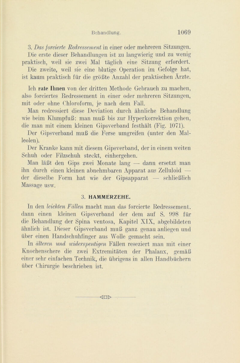 3. Das jorcierte Redressement in einer oder mehreren Sitzungen. Die erste dieser Behandlungen ist zu langwierig und zu wenig praktisch, weil sie zwei Mal tâglich eine Sitzung erfordert. Die zweite, weil sie eine blutige Operation im Gefolge hat, ist kauni praktisch für die groBte Anzahl der praktischen Àrzte. Ieh rate Ilinen von der dritten Méthode Gebrauch zu machen, also forciertes Redressement in einer ocler mehreren Sitzungen, mit oder ohne Chloroform, je nach dem Fall. Man redressiert diese Déviation durch àhnliche Behandlung wie beinr KlumpfuB: man muB bis zur Hyperkorrektion gehen, die man mit einem kleinen Gipsverband festhâlt (Fig. 1071). Der Gipsverband muB die Ferse umgreifen (miter den Mal- leolen). Der Kranke kann mit cliesem Gipsverband, der in einem weiten Schuh oder Filzschuh steekt, einhergehen. Man laBt den Gips zwei Monate lang — dann ersetzt man ihn durch einen kleinen abnehmbaren Apparat aus Zelluloid der dieselbe Form hat wie der Gipsapparat — schlieBlich Massage usw. 3. HAMMERZEHE. In den leichten F allen macht man das forcierte Redressement, dann einen kleinen Gipsverband der dem auf S. 998 für die Behandlung der Spina ventosa, Kapitel XIX, abgebildeten ahnlich ist. Dieser Gipsverband mu B ganz genau anliégen und über einen Handschuhfinger aus Wolle gemacht sein. In dlteren und ividerspentigen Fallen reseziert man mit einer Knochenschere die zwei Extremitâten der Phalanx, gemàB einer sehr einfachen Technik, die übrigens in allen Handbüchern über Chirurgie beschrieben ist. <in>