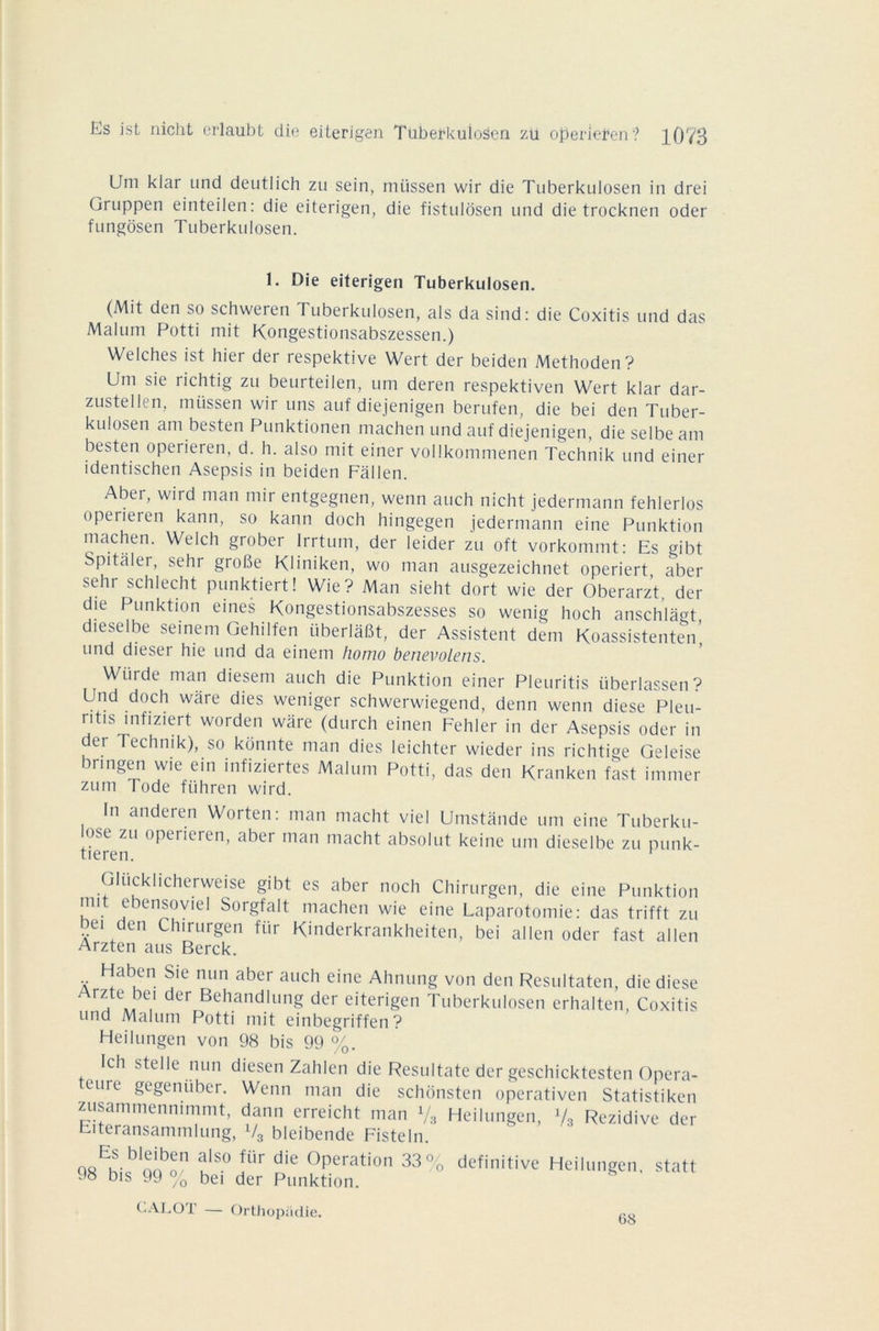 Um kiar und deutlich zu sein, miissen wir die Tuberkulosen in drei Gruppen einteilen: die eiterigen, die fistuldsen und die trocknen oder fungôsen Tuberkulosen. 1. Die eiterigen Tuberkulosen. (Mit den so schweren Tuberkulosen, als da sind: die Coxitis und das Malum Potti mit Kongestionsabszessen.) Wilchis ist hier dei respektive Wert der beiden Methoden? Uni sie richtig zu beurteilen, um deren respektiven Wert klar dar- zustellen, miissen wir uns auf diejenigen berufen, die bei den Tuber- kulosen am besten Punktionen machen und auf diejenigen, dieselbeam besten operieren, d. h. also mit einer vollkommenen Technik und einer identischen Asepsis in beiden Fâllen. Aber, wird man mir entgegnen, wenn auch nicht jedermann fehlerlos operieren kann, so kann doch hingegen jedermann eine Punktion machen. Welch grober lrrtum, der leider zu oft vorkommt: Es gibt Spitaler, sehr grobe Kliniken, wo man ausgezeichnet operiert, aber sehr schlecht punktiert! Wie? Man sieht dort wie der Oberarzt, der die Punktion eines Kongestionsabszesses so wenig hoch anschlagt dieselbe seinem Gehilfen überlâBt, der Assistent dem Koassistenten’ und dieser hie und da einem homo betievolcns. Würde man diesem auch die Punktion einer Pleuritis überlassen? Und doch wâre dies weniger schwerwiegend, denn wenn diese Pleu- ntis mfiziert worden wâre (durch einen Fehler in der Asepsis oder in det Technik), so konnte man dies leichter wieder ins richtige Geleise brmgen wie ein infiziertes Malum Potti, das den Kranken fast immer zum Tode fiihren wird. In anderen Worten: man macht viel Umstande um eine Tuberku- ose zu operieren, aber man macht absolut keine um dieselbe zu punk- tieren. h Glücklicherweise gibt es aber noch Chirurgen, die eine Punktion mit ebensoviel Sorgfalt machen wie eine Laparotomie: das trifft zu bei den Chirurgen fiir Kinderkrankheiten, bei allen oder fast allen Arzten aus Berck. Flaben Sie nun aber auch eine Ahnung von den Resultaten, die diese Arzte bd der Behandlung der eiterigen Tuberkulosen erhalten, Coxitis und Malum Potti mit einbegriffen ? Heilungen von 98 bis 99 %. Ich stelle nun diesen Zahlen die Resultate der geschicktesten Opera- eurc gegenüber. Wenn man die schonsten operativen Statistiken zusammenmmmt, dann erreicht man V3 Heilungen, Va Rezidive der Eiteransammlung, V3 bleibende Fisteln. o8Eh-bloibon uls° fÜr die °Peration 33 % definitive Heilungen, statt 98 bis 99 % bei der Punktion. CALOT — Orthopüdie. 68