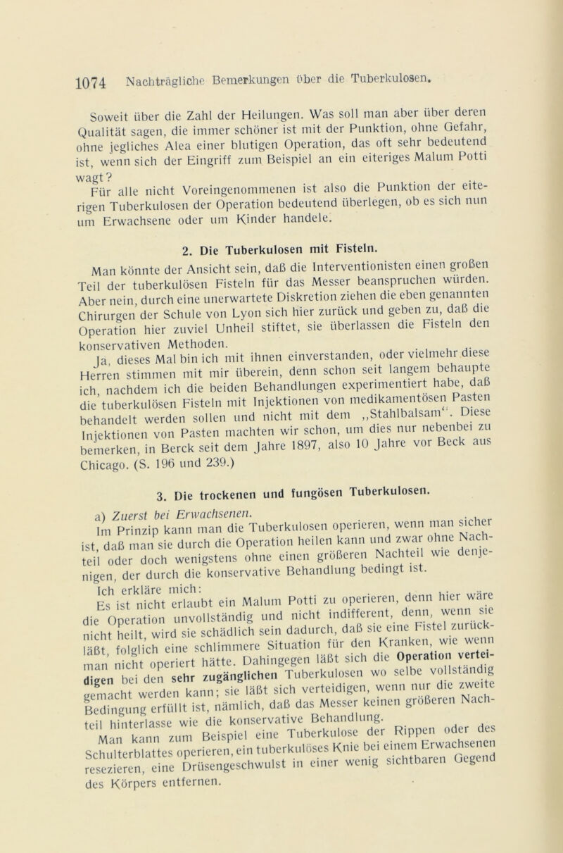 Soweit über die Zahl der Heilungen. Was soll man aber über deren Qualitat sagen, die immer schoner ist mit der Punktion, ohne Gefahr, o h ne jegliches Aléa einer blutigen Operation, das oft sehr bedeutend ist, wenn sich der Eingriff zum Beispiel an ein eiteriges Malum Potti wagt? . ., Für aile nicht Voreingenommenen ist also die Punktion der eite- rigen Tuberkulosen der Operation bedeutend i'iberlegen, ob es sich nun um Erwachsene oder um Kinder handele. 2. Die Tuberkulosen mit Fisteln. Man konnte der Ansicht sein, daB die Interventionisten einen groBen Teil der tuberkulosen Fisteln für das Messer beanspruchen würden. Aber nein, durch eine unerwartete Diskretion ziehen die eben genannten Chirurgen der Schule von Lyon sich hier zurück und geben zu, daB die Operation hier zuviel Unheil stiftet, sie überlassen die Fisteln den konservativen Methoden. . , , .. la dieses Mal bin ich mit ihnen einverstanden, oder vielmehr die. e Herren stimmen mit mir überein, denn schon seit langem behaupte ich nachdem ich die beiden Behandlungen expenmentiert habe, dais die’tuberkulosen Fisteln mit Injektionen von medikamentosen Pasten behandelt werden sollen und nicht mit déni „Stahlbalsam Diese Injektionen von Pasten machten wir schon, um dies nur nebenbei zu bemerken, in Berck seit déni Jahre 1897, also 10 Jahre vor Beck aus Chicago. (S. 196 und 239.) 3. Die trockenen und fungosen Tuberkulosen. a) Znerst bei Erwachsenen. . Im Prinzip kann man die Tuberkulosen operieren wenn man jucher ist daB man sie durch die Operation heilen kann und zwar ohne Nacli- teii oder doch wenigstens ohne einen groBeren Nachte, w,e denje- nigen, der durch die konservative Behandlung bedingt ist. K is niVht Trlaubt ein Malum Potti zu operieren, denn hier ware die Operation unvollstandig und nicht indifferent denn wenn sie nicht heilt wird sie schadlich sein dadurch, daB sie eine Fistel zuruck- WSÏ olg ich eine schlimmere Situation für den Kranken w.e wenn !nan nicht operiert hatte. Dahingegen laBt sich die Operation verte - dieen bei den sehr zuganglichen Tuberkulosen wo selbe vollstandig geniacht werden kann; sie lâBt sich verteidigen, wenn nur die zweite Bedingung erfüllt ist, namlich, daB das Messer kemen groBeren Nach- *., 11 hinterlasse wie die konservative Behandlung. Ln kann zum Beispiel eine Tuberkulose der Rippen oder des Schulterblattes operieren, ein tuberkuloses Kn.e lie, emen,^E™achsenen resezieren, eine Drüsengeschwulst in einer wemg sichtbaren Ocgen des Korpers entfernen.