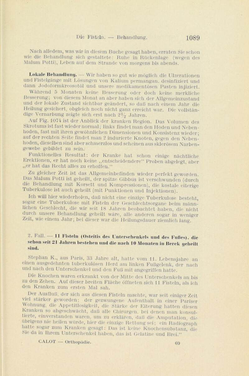 Nach alledem, was wir in diesem Bûche gesagt haben, erraten Sic schon wie die Behandlung sich gestaltete: Ruhe in Rückenlage (wegen des Malum Potti), Lehen auf dcin Strande von morgens bis abends. Lokale Behanrilum|. — Wir haben so gut wie môglich die Ulzerationen und Pistelgànge mit Lôsungen von Kalium permangan. dcsinfiziert und. dann Jodoformkreosotôl und unsere medikamentôsen Pasten injizicrt. Wâhrend 5 Monaten keim1 Besserung oder doch keine merkliche Besserung; von diesem Monat an aber haben sich der Allgemeinzustand und der lokale Zustand sichtbar geandert, so dafî nach cinem Jahr die I-Ieilung gesichert, obgleich noch nicht ganz erreicht war. Die vollstan- dige Vernarbung zeigte sich erst nach 2% Jahren. Auf Fig. 1074 ist der Anblick der kranken Région. Das Volumen des Skrotumsist fast wieder normal; links fincletmanden Hodenund Neben- hoden, last mit ihren gewôhnlichen Dimensionen und Konsistenz wieder; auf der rechten Seite findet man 2 indurierte Knoten, gegen den Neben- hoden, dieselben sind aber schmerzlos und scheinen aus sklerôsem Narben- gewebe gebildet zu sein. Funktionelles Résultat: der Ivrankc liât schon einige nachtliclie Erektionen, er hat noch keine ,,entscheidendere“ Proben abgelegt, aber ,,cr hat das Recht ailes zu erhoffen.“ Zu gleicher Zeit ist das Allgemeinbefinden wieder perfekt geworden. Das Malum Potti ist geheilt, der spitze Gibbus ist vcrschwundcn (durch die Behandlung mit Korsett und Komprcssionen), die kostale citerige 1 uberkulose ist auch geheilt (mit Punktioncn und Injektionen). Ich will hier wiedcrholen, daB nicht eine cinzige Tuberkulose hesteht, sogar eine rl uberkulose mit Fisteln der Gcschlechtsorgane beim mânn- lichen Gesclilecht, die wir seit 18 Jahren be.ohachtet haben, die nicht duich unsere Behandlung geheilt wâre, aile anderen sogar in wcniger Zeit, wie einem Jahr; bei dieser war die Heilungsdauer ziemlich Jang. 2. F ail. — schon seit 2 sind. Il Fisteln (Osteitis des Unterselienkels und des Fulles). die I Jahren beslehen und die nach 10 iMonalcn in Iterck c)eheill Stcplian K., aus Paris, 33 Jahre ait, batte vom 11. Lebcnsjahrc an einen ausgcdehnten tuberkulôsen Herd am ]inken FuBgelcnk, der nach und nach den Unterschenkel und den FuB mit angegriffen batte. Die Knochcn waren erkrankt von der Mitte des Unterselienkels an bis zu den Zehen. Auf dieser breiten Flâche offneten sich 11 Fisteln, als ich den Kranken zum ersten Mal sah. , ^er AusfluB, der sich aus diesen Fisteln machte, war seit einigor Zeit viel stârker geworden; der gezwungene Aufenthalt in einer Pariser Wohnung. die Appetitlosigkeit, die Starke der Eiterung hatten diesen Kranken so abgeschwâGbt, daB aile Chirurgen, bei denen man konsul- tierto, cinverstanden waren, uni zu erklaren, daB die Amputation, die ührigens nie heilen würde, hier die einzige Rettung sei; ein Radiograph batte sogar zum Kranken gesagt: Das ist keine Knochensubstanz, die Sie da in Ihrem Unterschenkel haben, das ist Gélatine und Brci.“ CALüï — ürthopadie. 60