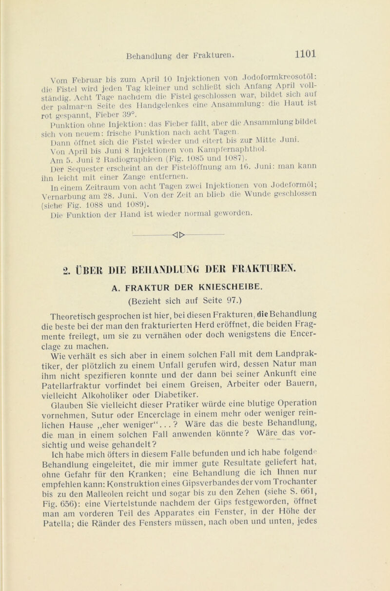 Vom Februar bis zum April 10 Injektionen von .Jodoformkreosotôl. die Fistel wird jcden Tag kleiner und schheBt sich Anfang April voll- standig. Acht Tage nachdem die Fistel geschlossen war, bildet sich aui der palmaren Seite des I-Iandgelenkes eine Ansammlung: die Haut ist rot gespannt, Fieber 39°. Punktion ohne Injektion: das Fieber fâllt, aber die Ansammlung bildet sich von neuem: frische Punktion nach acht Tagcn. Dann ôl'fnet sich die Fistel wieder und eitert bis zur Mitte J uni. Von April bis Juni 8 Injektionen von Kampt'ernapbthoh Am 5. Juni 2 Radiographieen (Fig. 1085 und 1087). Der Sequester erscheint an der Fistelôffnung am IG. Juni: man kann ihn leicht mit einer Zange entfernen. Ineinem Zeitraum von acht Tagcn zwei Injektionen von Jodeformôl; Vernarbung am 28. Juni. Von der Zeit an blieb die Wunde geschlossen (siehe Fig. 1088 und 1089). Die Funktion der Iland ist wieder normal geworden. <i>- 2. ÜBER DIE BEHANDLUNG DER FRAKTUREN. A. FRAKTUR DER KN1ESCHE1BE. (Bezieht sich auf Seite 97.) Theoretisch gesprochen ist hier, bei diesen Frakturen, die Behandlung die beste bei der man den frakturierten Herd erôffnet, die beiden Frag- mente freilegt, uni sie zu vernàhen oder doch wenigstens die Encer- clage zu machen. Wie verhalt es sich aber in einem solchen Fall mit dem Landprak- tiker, der plôtzlich zu einem Unfall gerufen wird, dessen Natui man ihm nicht spezifieren konnte und der dann bei seiner Ankunft eine Patellarfraktur vorfindet bei einem Greisen, Arbeiter oder Bauern, vielleicht Alkoholiker oder Diabetiker. Glauben Sie vielleicht dieser Pratiker wiirde eine blutige Operation vornehmen, Sutur oder Encerclage in einem mehr oder weniger rein- lichen Hanse ,,eher weniger11...? Ware das die beste Behandlung, die man in einem solchen Fall anwenden konnte? Ware das voi- sichtig und weise gehandelt? 1 ch habe mich ofters in diesem Falle befunden und ich habe folgend<‘ Behandlung eingeleitet, die mir immer gute Resultate geliefert liât, ohne Gefahr für den Kranken; eine Behandlung die ich Ihnen nui empfehlen kann: Konstruktion eines Gipsvcrbandesdervom I rochanter bis zu den Malleolen reicht und sogar bis zu den Zehen (siehe S. 661, Fig. 656): eine Viertelstunde nachdem der Gips festgeworden, offnet man am vorderen Teil des Apparates ein Fenster, in der Hohe der Pâte lia; die Rander des Fensters müssen, nach oben und unten, jedes