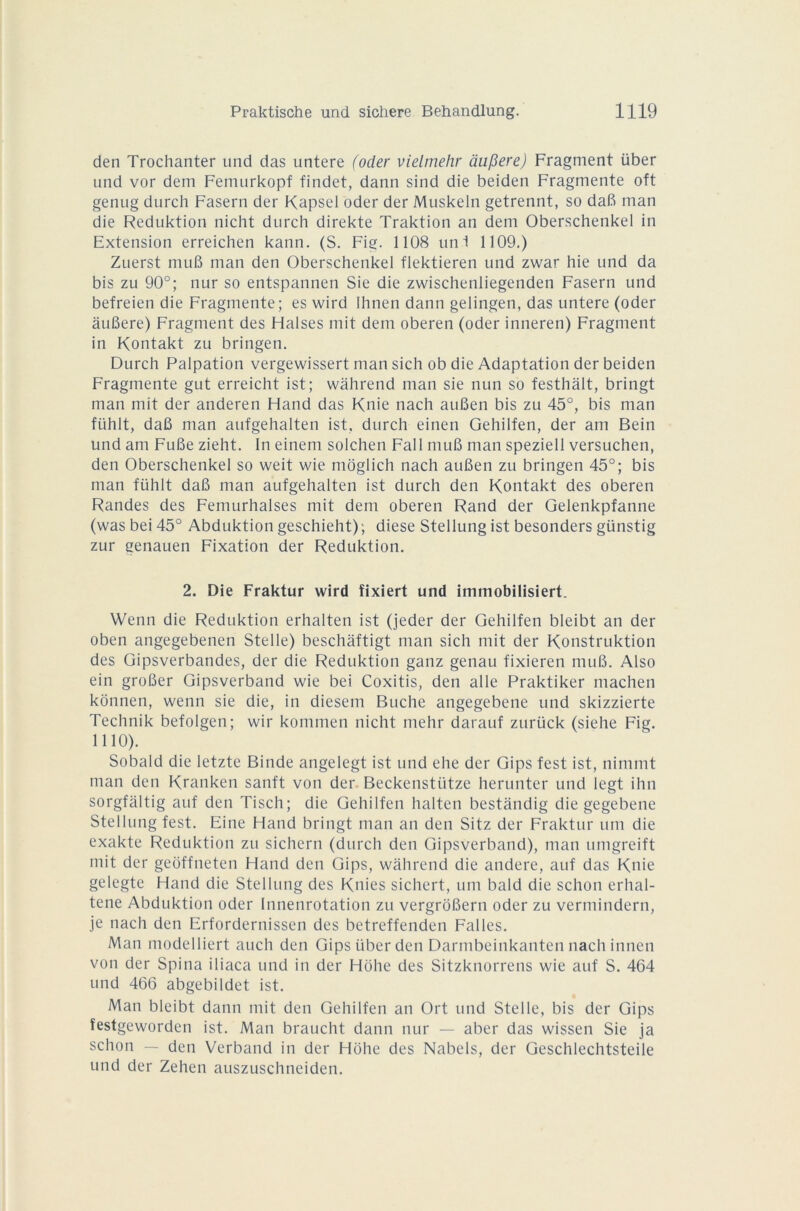 den Trochanter und das untere (oder vielmehr dupere) Fragment iiber und vor dem Femurkopf findet, dann sind die beiden Fragmente oft genug durch Fasern der Kapsel oder der Muskeln getrennt, so daG man die Reduktion nicht durch direkte Traktion an dem Oberschenkel in Extension erreichen kann. (S. Fie. 1108 uni 1109.) Zuerst muG man den Oberschenkel flektieren und zwar hie und da bis zu 90°; nur so entspannen Sie die zwischenliegenden Fasern und befreien die Fragmente; es wird Ihnen dann gelingen, das untere (oder àuGere) Fragment des Halses mit dem oberen (oder inneren) Fragment in Kontakt zu bringen. Durch Palpation vergewissert man sich ob die Adaptation der beiden Fragmente gut erreicht ist; wahrend man sie nun so festhâlt, bringt man mit der anderen Hand das Knie nach auBen bis zu 45°, bis man fiihlt, daG man aufgehalten ist. durch einen Gehilfen, der am Bein und am FuBe zieht. In einem solchen Fall muG man speziell versuchen, den Oberschenkel so weit wie môglich nach auGen zu bringen 45°; bis man fühlt daG man aufgehalten ist durch den Kontakt des oberen Randes des Femurhalses mit dem oberen Rand der Gelenkpfanne (was bei 45° Abduktion geschieht); diese Stellung ist besonders günstig zur cenauen Fixation der Reduktion. 2. Die Fraktur wird fixiert und immobilisiert. Wenn die Reduktion erhalten ist (jeder der Gehilfen bleibt an der oben angegebenen Stelle) beschaftigt man sich mit der Konstruktion des Gipsverbandes, der die Reduktion ganz genau fixieren muG. Also ein groGer Gipsverband wie bei Coxitis, den aile Praktiker machen kônnen, wenn sie die, in diesem Bûche angegebene und skizzierte Technik befolgen; wir kommen nicht mehr darauf zurück (siehe Fig. 1110). Sobald die letzte Binde angelegt ist und ehe der Gips fest ist, nimmt man den Kranken sanft von der Beckenstiitze herunter und legt ihn sorgfaltig auf den Tisch; die Gehilfen halten bestandig die gegebene Stellung fest. Eine Hand bringt man an den Sitz der Fraktur uni die exakte Reduktion zu sichern (durch den Gipsverband), man umgreift mit der geoffneten Hand den Gips, wahrend die andere, auf das Knie gelegte Hand die Stellung des Knies sichert, uni bald die schon erhal- tene Abduktion oder Innenrotation zu vergrôGern oder zu vermindern, je nach den Erfordernissen des betreffenden Falles. Man modelliert auch den Gips liber den Darmbeinkanten nach innen von der Spina iliaca und in der Hôhe des Sitzknorrens wie auf S. 464 und 466 abgebildet ist. Man bleibt dann mit den Gehilfen an Ort und Stelle, bis der Gips îestgeworden ist. Man braucht dann nur — aber das wissen Sie ja schon — den Verband in der Holie des Nabels, der Geschlechtsteile und der Zehen auszuschneiden.