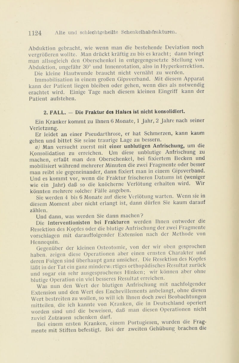 Abduktion gebracht, wie wenn man die bestehende Déviation noch vergrôBeren wollte. Man driickt kràftig zn bis es kracht; dann bringt man allsogleich den Oberschenkel in entgegengesetzte Stellung von Abduktion, ungefàhr 30° und Innenrotation, also in Hyperkorrektion. Die kleine Hautwunde braucht nicht vernàht zu werden. Immobilisation in einem groBen Gipsverband. Mit diesem Apparat kann der Patient liegen bleiben oder gehen, wenn dies als notwendig erachtet wird. Einige Tage nach diesem kleinen Eingriff kann der Patient aufstehen. 2. FALL. — Die Fraktur des Halses ist nicht konsolidiert. Ein Kranker kommt zu Ihnen 6 Monate, 1 Jahr, 2 Jahre nach seiner Verletzung. Er ieidet an einer Pseudarthrose, er hat Schmerzen, kann kaum gehen und bittet Sie seine traurige Lage zu bessern. a) Man versucht zuerst mit einer unblutigen Anfrischung, uni die Konsolidation zu erreichen. Uni diese unblutige Anfrischung zu machen, erfaBt man den Oberschenkel, bei fixiertem Becken und mobilisiert wahrend mehrerer Minuten die zwei Fragmente oder besser man reibt sie gegeneinander, dann fixiert man in einem Gipsverband. Und es kommt vor, wenn die Fraktur frischeren Datums ist (weniger wie ein Jahr) daB so die knocherne Verlotung erhalten wird. Wir konnten mehrere solcher Falle angeben. Sie werden 4 bis 6 Monate auf diese Verlotung warten. Wenn sie in diesem Moment aber nicht erlangt ist, dann dürfen Sie kaum daiauf zâhlen. Und dann, was werden Sie dann machen ? Die interventionisten bei Frakturen werden Ihnen entweder die Resektion des Kopfes oder die blutige Anfrischung der zwei Fragmente vorschlagen mit darauffolgender Extension nach der Méthode von Hennequin. Gegenüber der kleinen Ostéotomie, von der wir oben gesprochen habem zeigen diese Operationen aber einen ernsten Charakter und deren Folgen sind überhaupt ganz unsicher. Die Resektion des Kopfes laBt in der Tat ein ganz minderwertiges orthopadisches Résultat zuriick und sogar ein sehr ausgesprochenes Hinken; wir konnen aber ohne blutige Operation ein viel besseres Résultat erreichen. Was nun den Wert der blutigen Anfrischung mit nachfolgender Extension und den Wert des Enchevillements anbelangt, ohne diesen Wert bestreiten zu wollen, so will ich Ihnen doch zwei Beobachtungen mitteilen, die ich kannte von Kranken, die in Deutschland operiert worden sind und die beweisen, daB man diesen Operationen nicht 7.uviel Zutrauen schenken darf. Bei einem ersten Kranken, einem Portugiesen, wurden die Frag- mente mit Stiften befestigt. Bei der zweiten Gehübung brachen die