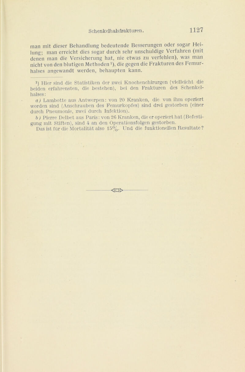 man mit dieser Behandlung bedeutende Besserungen oder sogar Hei- lung; man erreicht dies sogar durch sehr unschuldige Verfahren (mit denen man die Versicherung hat, nie etwas zu verfehlen), was man nicht von den blutigen Methoden x), die gegen die Fraktnren des Fenuir- halses angewandt werden, behaupten kann. i) Hier sind die Statistiken der zwei Knochenchirurgen (vielleicht die beiden erfahrensten, die bestehen), bei den Frakturen des Schenkel- halses : a) Lambotte ans Antwerpen: von 20 Kranken, die von ihm operiert worden sind (Anschrauben des Femurkopfes) sind drei gestorben (einer durch Pneumonie, zwei durch Infektion). b ) Pierre Delbet aus Paris : von 26 Kranken, die er operiert hat (Befesti- gung mit Stiften), sind 4 an den Operationsfolgen gestorben. Das ist für die Mortalitât also 15%. Und die funktionellen Resultate ? <in>