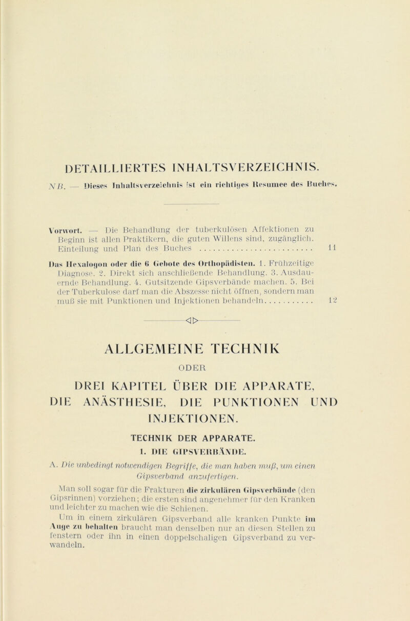 DETAILLIERTES 1NHALTSVERZEICHNIS. y B. Dieses InhaUsvcrzeichnis fst ein riehliçjes Hcsumee des Ituches. VoTwort. — Die Behandlung der tuberkulôscn Affektionen zu Beginn ist allen Praktikern, clie gutcn Willens sind, zugânglich. Einteilung und Plan des Bûches 11 lias Ilexaloçjon oder die <> Gebcte des Orthopsidislen. 1. Frühzeitige Diagnose. 2. Direkt sich anschlieBende Behandlung. 3. Ausdau- ernde Behandlung. 4. Gutsitzende Gipsverbânde machen. 5. Bei der Tuberkulose darf man die Abszesse nicht ôfl'nen. sondernman muB sie mit Punktionen und Injektionen behandeln 12 «> ALLGEMEINE TEGHNIK ODER DREI KAPITEL ÜBER DIE APPARATE, DIE ANÂSTHESIE, DIE PUNKTIONEN UND INJEKTIONEN. TECHNIK DER APPARATE. 1. DIE GIPSVERBANDE. A. Die unbedingt notwendigen Dégriffé, die man haben mu/3, uni einen Gipsverband, anzufertigen. Man soll sogar für die Frakturen die zirkuliiren Gipsverbiinde (den Gipsrinnen) vorziehen; die ersten sind angenehmer J'ür den Kranken und leichter zu machcn wic die Schiencn. lTm in einem zirkulàren Gipsverband aile kratiken Punkte ini Aiijp* zu behalten brandit man denselben nur an diesen Stellen zu lenstern oder ihn in einen doppelschaligen Gipsverband zu ver- wandeln.