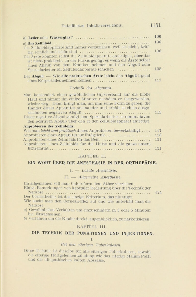 b) Ledor oder Wasserglas ? c) Das Zelluloid Die Zolluloidapparate sind immer vorzuzieiien, weil sic leiciit, kràf- tig, reinlich und schôn sind Die Àrzte kônnten selbst die Zelluloidapparate anfertigen, aber das ist nicht praktisch. In der Praxis genügt es wenn die Àrzte selbst einen AbguB von dem Kranken nehmen und den AbguB zum Spezialarbeiter ftlr Zelluloidapparate schicken 108 Der AbguB. — Wie aile praktischen Arzte leiciit den AbguB irgend eines Kôrperteiles nehmen kônnen 111 Technik des Abgusses. Man konstruiert einen gewôhnlichen Gipsverband auf die bloBe Haut und nimmt ihn einige Minuten nachdem er festgeworden, wieder weg. Dann bringt man, um ihm seine Porm zu geben, die Rânder dieses Apparates aneinander und erhalt so einen ausge- zeichneten negativen AbguB 112 Dieser négative AbguB genügt dem Spezialarbeiter : er nimmt davon den positiven AbguB über den er den Zelluloidapparat anfertigt. Anprobicren des Zelluloids. Wie man leicht und praktisch dieses Anprobieren bewerkstelligt .... 117 Anprobieren eines Apparates für PuBgelenk 118 Anprobieren eines Zelluloids für das Bein 121 Anprobieren eines Zelluloids für die Hüi'te und die ganze untere Extremitât 121 KAPITEL IL E1N WORT ÜBER DIE ANESTHÂSIE IN DER ORTHOPÀDIE. I. — Lokale Anesthàsie. II. — Allgemeine Anesthàsie. Im allgemeinen soll man Chloroform dem Àther vorziehen. Einige Bemerkungen von kapitaler Bedeutung über die Technik der Narkose 124 Der Cornealreliex ist das einzige Kriterium, das nie trügt. Wie sucht man den Cornealreliex auf und wie unterhalt man die Narkose. a) Gewôhnliches Verfahren um einzuschlâfern in 3 oder 5 Minuten bei Erwachsenen. b) Verfahren um die Kinder direkt, augenblicklich, zunarkotisieren. KAPITEL III. DIE TECHNIK DER PUNKTIONEN UND INJEKTIONEN. I. Bei den eiterigen Tuberkulosen. Diese Technik ist dieselbe für aile eiterigen Tuberkulosen, sowohl die eiterige Hüftgelenkentzündung wie das eiterige Malum Potti und die idiopathischen kalten Abszesse.