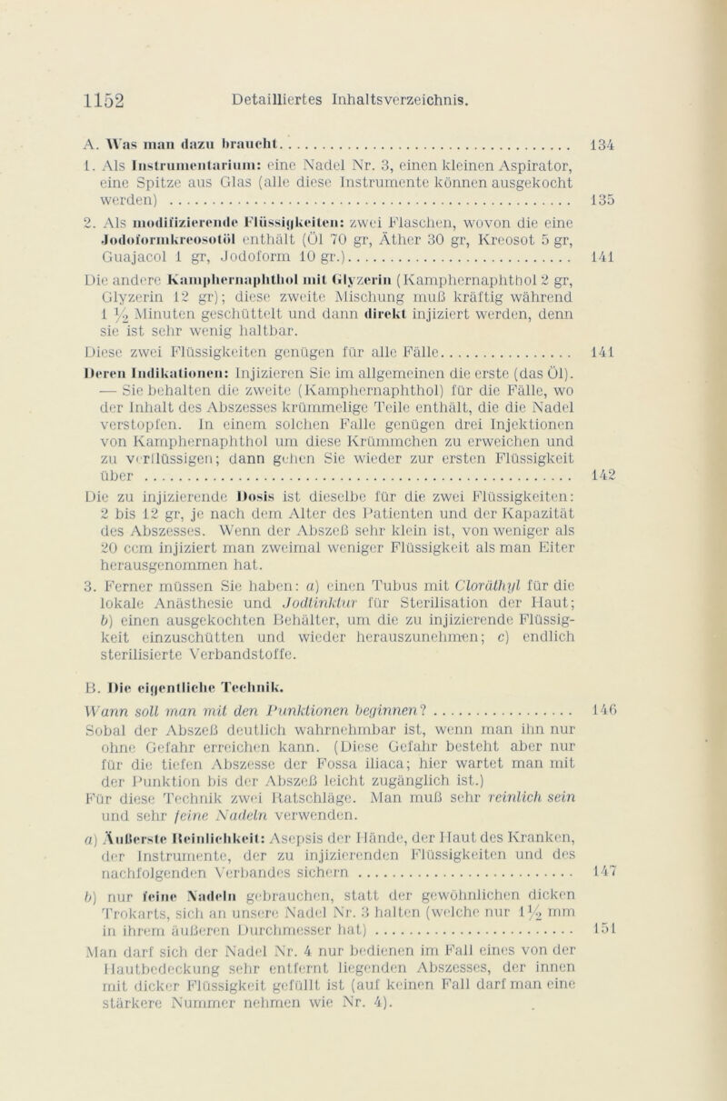 A. Was man dazu braucht 134 1. Als Instrumeiitarium: eine Nadel Nr. 3, einen kleinen Aspirator, eine Spitze ans Glas (aile diese Instrumente kônnen ausgekocht werden) 135 2. Als modiîizierendc Flüssigkeiten: zwei Flaschen, wovon die eine Jodoïormkreosotôl enthàlt (Ô1 70 gr, Âther 30 gr, Kreosot 5 gr, Guajacol 1 gr, Jodoform 10 gr.) 141 Die andere Kainphernaphtliol mit Glyzerin (Kamphcrnaplithol 2 gr, Glyzerin 12 gr); diese zweite Mischung muB krâftig wâhrend 1 y2 Minuten geschüttelt und dann direkt injiziert werden, denn sie ist sehr wenig haltbar. Diese zwei Flüssigkeiten genügen für aile Falle 141 Deren Indikationen: Injizieren Sie im allgemcincn die erste (das 01). — Sie behalten die zweite (Kamphcrnaplithol) für die Falle, wo der Inhalt des Abszesses krümmelige Toile enthalt, die die Nadel verstopfen. In einem solchen Falle genügen drei Injcktioncn von Kamphernaphthol uni diese Krümmchen zu erweichen und zu verilüssigen; dann gehen Sie wieder zur ersten Flüssigkcit über 142 Die zu injizierende JJosis ist dieselhe für die zwei Flüssigkeiten: 2 bis 12 gr, je nach dem Alter des Patientcn und der Kapazitât des Abszesses. Wenn der AbszeB sehr klein ist, von weniger als 20 ccm injiziert man zweimal weniger Flüssigkeit als man Eiter herausgenommen hat. 3. Ferner müssen Sie habon: a) einen Tubus mit Cloràthyl für die lokale Anasthesie und Jodtinktur für Stérilisation der Haut; b) einen ausgekochten Behalter, um die zu injizierende Flüssig- keit einzuschütten und wieder herauszunehmen ; c) endlich sterilisierte Verbandstoffe. B. nie eigentliche Teehnik. Wann soit man mit den Punktionen beginnen'l 146 Sobal der AbszeB deutlich wahrnehmbar ist, wenn man ihn nur ohne Gefahr erreichen kann. (Diese Gcfahr besteht aber nur für die tiefen Abszesse der Fossa iliaca; hier wartet man mit der Punktion bis der AbszeB leicht zuganglich ist.) Für diese Teehnik zwei Ratschlâge. Man muB sehr reinlich sein und sehr feine Nadeln verwenden. a) A n tiers te Ileinliehkcit: Asepsis der Flânde, der Haut des Kranken, der Instrumente, der zu injizierenden Flüssigkeiten und des nachlolgenden Verbandcs sichern 147 b) nur feine Nadeln gebrauchen, statt der gewôhnlichen dickon Trokarts, sich an unsere Nadel Nr. 3 halten (welehe nur 1 y2 mm in ihrem auBeren Durchmesser hat) 151 Man darf sich der Nadel Nr. 4 nur bedienen im Fall eines von der Hautbedeckung sehr entfernt liegenden Abszesses, der innen mit dicker Flüssigkeit gcfüllt ist (au! keinen Fall darf man eine starkere Nummer nehmen wie NT. 4).