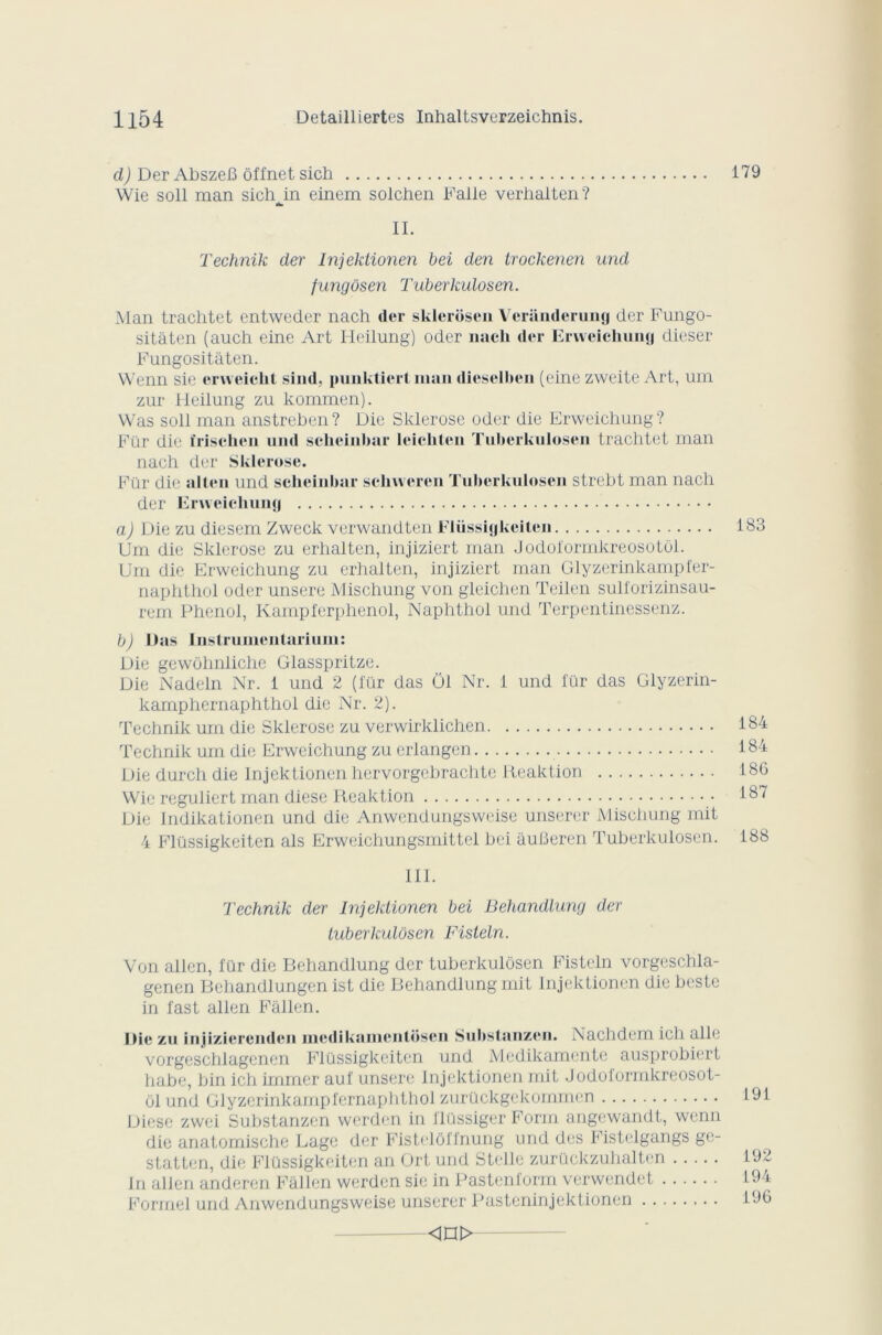 d) Der Abszefî ôffnet sich 179 Wie soll man sichjn einem solciien Falle verhalten? II. Technik der Injektionen bei den trockenen und fungôsen Tuberkulosen. Man trachtet entweder nach der sklerôsen Veriinderung der Fungo- sitâten (auch eine Art Heilung) oder nach der Erweichung dieser Fungositâten. VVenn sie cnveicht sind, punktierl man dieselben (eine zweite Art, uni zur Heilung zu kommen). Was soll man anstreben? Die Sklerose oder die Erweichung? Fiir die îrischen und scheinhar leichtcn Tuberkulosen trachtet man nach der Sklerose. Für die allen und scheinbar schweren Tuberkulosen strebt man nach der Erweichung a) Die zu diesem Zweck verwandten Flüssigkeiten Um die Sklerose zu erhalten, injiziert man Jodol'ormkreosotül. Um die Erweichung zu erhalten, injiziert man Glyzerinkampfer- naphthol oder unsere Mischung von gleichen Teilen sulforizinsau- rem Phénol, Kampferphenol, Naphthol und Terpentinessenz. b) Dns Instrumentarium: Die gewôhnliche Glasspritze. Die Nadeln Nr. i und 2 (für das 01 Nr. 1 und für das Glyzerin- kamphernaphthol die Nr. 2). Technik um die Sklerose zu verwirklichen Technik um die Erweichung zu erlangen Die durch die Injektionen hervorgebrachte Reaktion Wie reguliert man diese Reaktion Die Indikationen und die Anwendungsweise unserer Mischung mit 4 Flüssigkeiten als Erweicliungsmittel bei âulieren Tuberkulosen. 183 184 184 18G 187 188 III. Technik der Injektionen bei Behandlung der tuberkulosen Fisteln. Von allen, für die Behandlung der tuberkulosen Fisteln vorgeschla- genen Behandlungen ist die Behandlung mit Injektionen die beste in fast allen Fâllen. Die zu injjizierenden incdikamcnloscn Substanzcn. Nachdem ich aile vorgeschlagenen Flüssigkeiten und Medikamente ausprobiert habe, bin ich immer auf unsere Injektionen mit Jodoformkreosot- ôl und Glyzerinkampl'crnaphthol zurückgekommen Diese zwei Substanzcn werden in flüssiger Form angewandt, wcnn die anatomische Lage der Fistelôffnung und des Fistelgangs ge- statten, die Flüssigkeiten an Ort und Stelle zurückzuhalten In allen anderen Fâllen werden sie in Pastenform verwendet Formel und Anwendungsweise unserer Pasteninjektionen 191 192 194 196 <in>