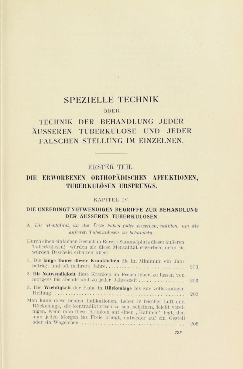 SPEZIELLE TECHNIK ODER TECHNIK DER BEHANDLUNG JEDER ÀUSSEREN TUBERKULOSE UNI) JEDER FALSCHEN STELLUNG IM EINZELNEN. ERSTER TE IL. DIE ERWORBENEN ORTHOPlDISCHEN AFFEKTIONEN, TUBERKULÔSEN URSPRUNGS. KAPITEL IV. DIE UNBEDINGT NOTWENDIGEN BEGRIFFE ZUR BEHANDLUNG DER ÀUSSEREN TUBERKULOSEN. A. Die Mentalitàt, die die Ârzte haben (oder erwerben) mvf.Hen, um die àu/3eren Tuberlculosen zu behandeln. Durch eincn einfachen Bcsuch in Berck ( Sammelplatz dieser âuBeren Tuberkulosen) würdcn sie diese Mentalitàt erwerben, denn sic würden Bescheid erhalten über: 1. Die lange Dauer dieser Krankheiten die im Minimum ein Jalir betràgt und oft mehrere Jahre 203 2. Die IVolivendigkeit diese Krankcn im Freien leben zu lassen von morgens bis abends und zu jeder Jahrcszeit 203 3. Die YYiclitijjkeil der Ruhc in niickenlagc bis zur vollstândigen Heilung 203 Man kann diese beiden Indikationen, Leben in i'rischcr Luft und Rückenlage, die kontradiktorisch zu sein scheinen, leicht verei- nigen, wcnn man diese Kranken auf einen ,,Rahmen“ legt, don man jeden Morgen ins Freie bringt, entweder auf ein Gestcli oder ein Wâgelchen 205 73*