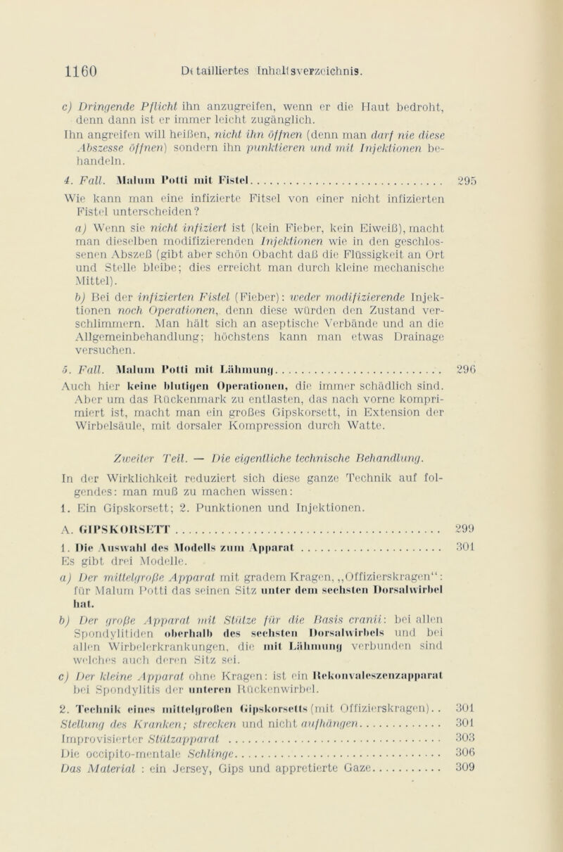 c) Dringende Pflicht ihn anzugreifen, wenn er die Haut bedroht, denn dann ist er immer lcicht zugânglich. Ihn angreifcn will heiBen, nicht ihn ôffnen (denn man darf nie diese Abszesse Offnen) sondern ihn punktieren und mit Injektionen be- handeln. 4. Fait. Malum Potti mit Fistel 295 Wie kann man eine infiziertc Fitsel von einer nicht infizierten Fistel unterscheiden ? a) Wenn sic nicht infiziert ist (kein Fieber, kein EiweiB), macht man diesel ben modifizierenden Injektionen wie in den geschlos- senen AbszeB (gibt aber schôn Obacht daB die Flüssigkeit an Ort und Stellc blcibe; dies erreicht man durch kleine mechanische Mittel). b) Bei der infizierten Fistel (Fieber): weder modifizierende Injek- tionen noch Operationen, denn diese würden den Zustand ver- schlimmern. Man hait sich an aseptische Verbande und an die Allgemeinbehandlung; hôchstens kann man etwas Drainage versuchen. 5. F ail. Malum Potti mit Lülunumj 296 Audi hier keine bluti<|cn Operationen, die immer schâdlich sind. Aber um das Rückenmark zu entlasten, das nach vorne kompri- miert ist, macht man cin groBes Gipskorsett, in Extension der Wirbelsâule, mit dorsaler Kompression durch Watte. Zweiter Teil. — Die eigentliche technische Behandlung. In der Wirklichkeit reduziert sich diese ganze Tcchnik auf fol- gendes: man muB zu rnachen wissen: 1. Ein Gipskorsett; 2. Punktionen und Injektionen. A. GIPSKORSETT 299 1. Oie Auswahl des Modells zum Apparat 301 Es gibt drei Modelle. a) IJer mittelgrofSe Apparat mit gradem Kragen, „Offizierskragen“ : fur Malum Potti das seinen Sitz unter dem sechstcn Dorsalwirliel liât. b) Der grofte Apparat mit Stütze für die Basis cranii: bei allen Spondylitiden oherhalb des sechstcn Dorsalivirbels und bei allen Wirbelerkrankungen, die mit Lübinumi verbunden sind welches auch deren Sitz sei. c) Der kleine Apparat ohne Kragen: ist ein Rekonvaleszenzapparat bei Spondylitis der unteren Rückenwirbel. 2. Technik eines miltel<|rol.(en Gipskorsetts (mit Offizierskragen). . 301 Stéllung des Kranken; strecken und nicht aufhângen 301 Improvisiertcr Stützapparat 303 Die occipito-mentale Schlingc 306 Das Material : ein Jersey, Gips und appretierte Gaze 309