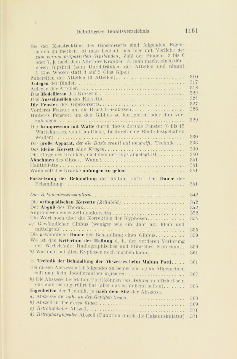 Bei der Konstruktion des Gipskorsetts sind folgenden Eigen- heiten zu merken: a) man bedient sich hier mit Vorliebe der zum voraus prdparierten Gipsbinden; Zahl der Binden: 2 bis 6 oder 7, je nach dem Alter des Kranken; b) man macht einen di'in- neren Gipsbrei (zum Durchtrânken der Attellen und nimmt 4 Glas Wasser statt 3 auf 5 Glas Gips.) Zubereiten der Attellen (3 Attellen) 310 Anleçjen der Binden 317 Anlegen der Attellen 318 Das Modellicren des Korsctts 322 Das Ausschneiden des Korsetts 324 Die Fenster des Gipskorsetts 327 Vorderes Fenster um die Brust freizulassen 328 Hinteres Fenster: um den Gibbus zu korrigieren oder ihm vor- zubeugen 329 Die. Kompression mit Watte durch dicses dorsale Fenster (8 bis 15 Wattekarrees, von 1 cm Dicke, die durch eine Binde festgehalten werden) 330 Der groBe Apparat, der die Basis crnnii mit umgreift. Technik. .. . 333 Das kleine Korsett oline Kragen 339 Die Pflegc des Kranken, nachdem der Gips angelegt ist 340 Abnehmen des Gipses. Wann? 341 Hauttoilette 341 Wann soll der Kranke anîangen zu gehen 341 Fortsetzung der Behandlung des Malum Potti. Die Dauer der Behandlung 341 Das Bekonvaleszenzstadium 342 Die orthopüdischen Korselte (Zelluloid) 342 Der AhguB des Thorax f. .. . 342 Anprobieren eincs Zelluloidkorsetts 352 Ein Wort noch über die Korrektion der Kyphosen 354 a) Gewôhnlicher Gibbus (weniger wie ein Jahr ait, klcin und mittelgroB) 355 Die gewôhnliche Dauer der Behandlung eines Gibbus 359 Wo ist das Kritcriuni der Heilung d. h. der vorderen Verlôtung der Wirbelsâule: Radiographisches und klinisches Kriterium.. 359 b) Was man bei alten Kyphosen noch machen kann 361 B. Technik der Behandlung der Abszcsses heim Malum rotti 361 Bei diesen Abszcssen ist folgendes zu bemerken: a) im Allgemeinen soll man kein Jodoformâther injizieren 367 b) 13ie Abszesse bei Malum Potti kônnen von Anfang an infiziert sein ehe man sie angerührt bat (aber das ist âuBerst selten) 365 Eigenheiten der Technik, je nach dem Silz der Abszesse. a) Abszesse die nalie an den Gefàfien liegen 368 b) AbszeB in der Fossa iliaca 369 c) Retrolumbaler AbszeB 371 d) Retropharyngealer AbszeB (Punktion durch die Halsmuskulatur) 371