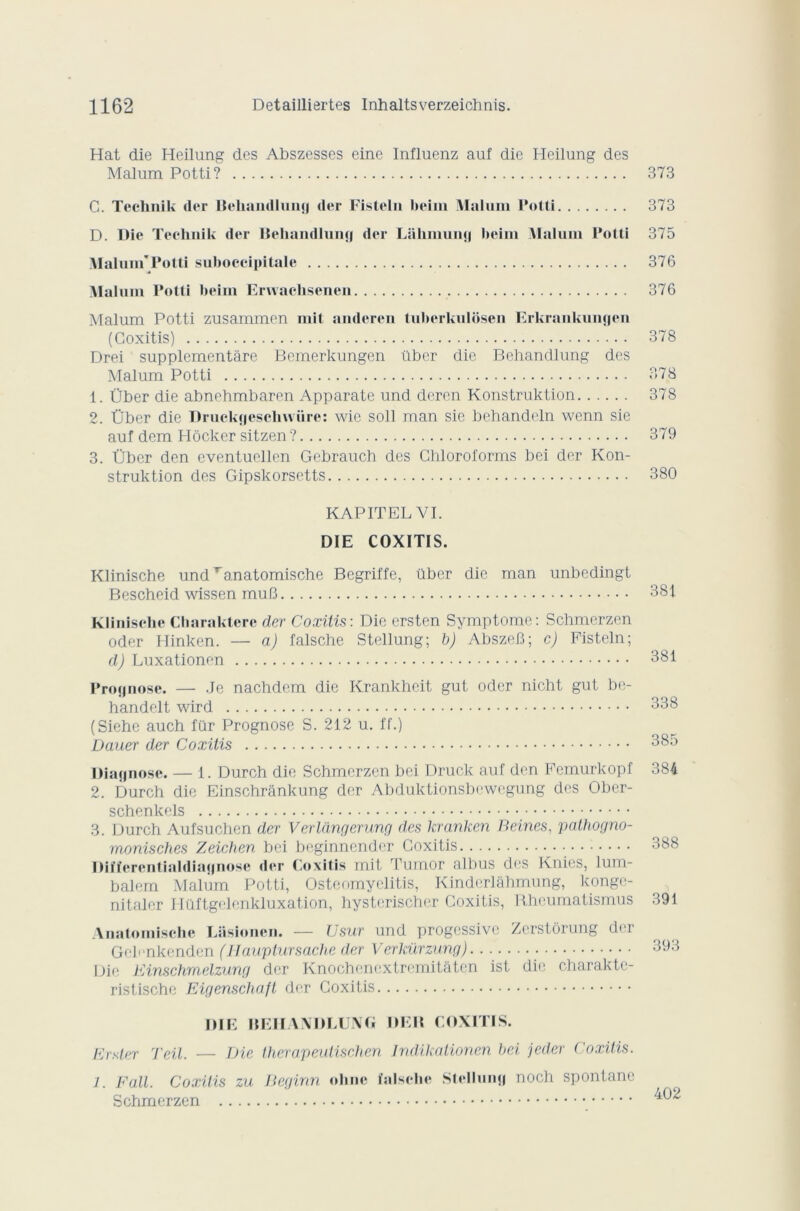 Hat die Heilung des Abszesses einc Influenz auf die Heilung des Malum Potti? 373 C. Teehnik der Bekandlung der Fisteln beim Malum Potti 373 D. Die Teehnik der Behandlung der Lahmung beim Malum Potti 375 Malum'Potti suboecipitale 376 Malum Potti beim Erwaclisenen 376 Malum Potti zusammen mit andcren tuberkulôsen Erkrankungen (Coxitis) 378 Drei supplementâre Bemerkungen über die Behandlung des Malum Potti 378 1. Über die abnehmbaren Apparate und deren Konstruktion 378 2. Über die Druckgesclnvüre: wie soll man sie behandeln wenn sie auf dem Hôcker sitzen ? 379 3. Über den eventuellen Gebrauch des Chloroforms bei der Kon- struktion des Gipskorsetts 380 KAPITEL VI. DIE COXITIS. Klinische undTanatomische Begriffe, über die man unbedingt Bescheid wissen muB 381 Klinische Charakterc der Coxitis-. Die ersten Symptôme: Schmcrzen oder Hinken. — a) falsche Stellung; b) AbszeB; c) Fisteln; d) Luxationen 381 Prognose. — Je nachdem die Krankheit gut oder nioht gut be- handelt wird 338 (Siehe auch fur Prognose S. 212 u. ff.) Dauer der Coxitis 385 Diagnose. — 1. Durch die Schmerzen bei Druck auf den Femurkopf 384 2. Durch die Einschrânkung der Abduktionsbewegung des Ober- schenkels 3. Durch Aufsuchen der Verlàngerung des kranken Beines, pathogno- monisches Zeichen bei beginnender Coxitis 388 üifïcrentialdiagnose der Coxitis mit Tumor albus des Knics, lum- balem Malum Potti, Osteomyelitis, Kinderlâhmung, kongc- nitaler Htlftgelenkluxation, hysterischcr Coxitis, Rheumatismus 391 Anatomische Lasioncn. — TJ sur und progcssive Zerstôrung der GcFnkcnden (Hauptursache der Verkürzung) 393 Die Einschmelzung der Knochencxtremitàten ist die charaktc- ristischc Eigenschaft der Coxitis DIE BEHANDLUNG DEM COXITIS. Erster Teil. — Die therapeutischen Indikationen bei jeder Coxitis. 1. Fait. Coxitis zu Beginn ohnc falsche Stellung noch spontané Schmerzen 402