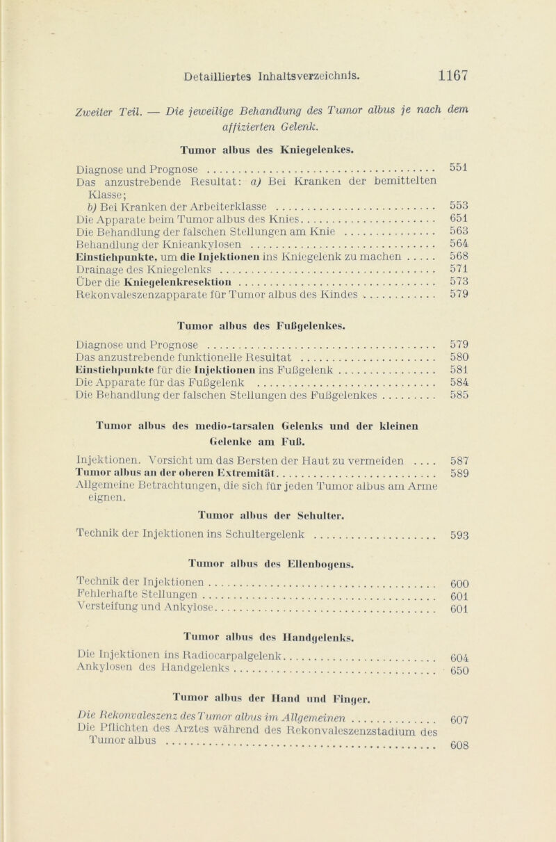 Zweiter Teil. — Die jeweilige Behandlung des Tumor albus je nach dem affizierten Gelenk. Tumor albus des Kniegelenkes. Diagnose und Prognose 551 Das anzustrebende Résultat: a) Bei Kranken der bemittelten Klasse; b) Bei Kranken der Arbeiterklasse 553 Die Apparate beim Tumor albus des Knies 651 Die Behandlung der falschen Stellungen am Knie 563 Behandlung der Knieankylosen 564 Einstichpunkte, um die Injektionen ins Kniegelenk zu machen 568 Drainage des Kniegelenks 571 Über die Kniegelenkresektion 573 Rekonvaleszenzapparate fur Tumor albus des Kindes 579 Tumor albus des FuBgelenkes. Diagnose und Prognose 579 Das anzustrebende funktionelle Résultat 580 Einstichpunkte für die Injektionen ins FuBgelenk 581 Die Apparate für das FuBgelenk 584 Die Behandlung der falschen Stellungen des FuBgelenkes 585 Tumor albus des medio-tarsalen Gelenks und der kleinen Gelenke am Fuit. Injektionen. Vorsicht um das Bersten der Flaut zu vermeiden .... 587 Tumor albus an der oberen Extremitat 589 Allgemeine Betrachtungen, die sich für jeden Tumor albus am Arme eignen. Tumor albus der Schulter. Technik der Injektionen ins Schultergelenk 593 Tumor albus des Ellenbogens. Technik der Injektionen 600 Fehlerhafte Stellungen 601 Versteifung und Ankylosé 601 Tumor albus des Handgelenks. Die Injektionen ins Radiocarpalgelenk 604 Ankylosen des Handgelenks ’ ’ ' ’ 650 Fumor albus der Iland und Finger. Die Rekonvaleszenz des Tumor albus ira Allqemeinen . . 607 Die Pflichten c ‘ ' ‘  Tumor albus 608