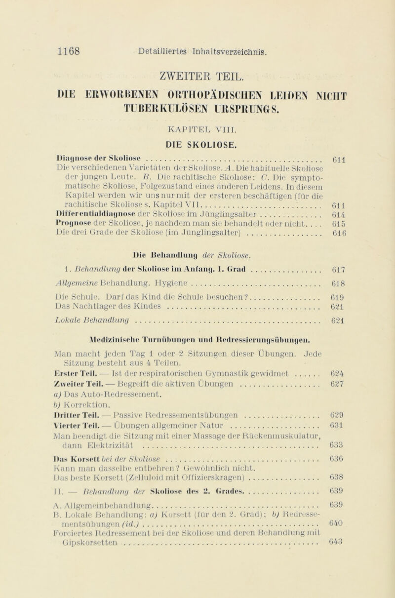 ZWEITER TE IL. DIE ERWORBENEN ORTIIOPADISCIIEN LEIDEN NIC H T TUBERKULÔSEN URSPRUNGS. KAPITEL VIII. DIE SKOLIOSE. Diagnose der Skoliose GH Die verschiedenen Varietâten der Skoliose. A. Die habituelle Skoliose der jungen Leute. B. Die rachitische Skoliose : C. Die sympto- matische Skoliose, Polgezustand eines anderen Leidens. Indicsem Kapitel werden wir unsnurmit der ersteren beschâftigen (für die rachitische Skoliose s. Kapitel Vil 611 Bitïerentialdiagnose der Skoliose im J ünglingsalter 614 Prognose der Skoliose, je nachdem man sie behandelt oder nicht. ... G15 Die drei Grade der Skoliose (im J ünglingsalter) 616 Die Beliandlung der Skoliose. 1. Behandlung der Skoliose im Anfang. 1. Grad 617 Allgemeine Behandlung. Hygiène 618 Die Schule. Darldas Kind die Schule besuchen? 619 Das Nachtlager des Kindes 621 Lokale Behandlung 621 Ylediziniscke Turiiübungen iiihI ltedressierungsülmngen. Man macht jeden Tag 1 oder 2 Sitzungen dieser Übungen. Jcde Sitzung besteht aus 4 Teilen. Erster Teil. — Ist der respiratorischcn Gymnastik gewidmet 624 Zvveiler Teil.— Begreift die aktiven Übungen 627 a) Das Auto-Redressement. b) Korrektion. Drittcr Teil. — Passive Redressementsübungen 629 Viertcr Teil. — Übungen allgemeiner Natur 631 Man beendigt die Sitzung mit einer Massage der Rückenmuskulatur, dann Elektrizitât 633 Das Korsett bei der Skoliose 636 Kann man dasselbc entbehren? Gewôhnlich nicht. Das beste Korsett (Zelluloid mit Offizierskragen) 638 11. — Behandlung der Skoliose des 2. Grades 639 A. Allgemeinbehandlung 639 P>. Lokale Behandlung: a) Korsett (l'ür den 2. Grad); h) Redresse- mentsübungen (id.) 640 Porciertes Redressement bel der Skoliose und deren Behandlung mit Gipskorsetten 643